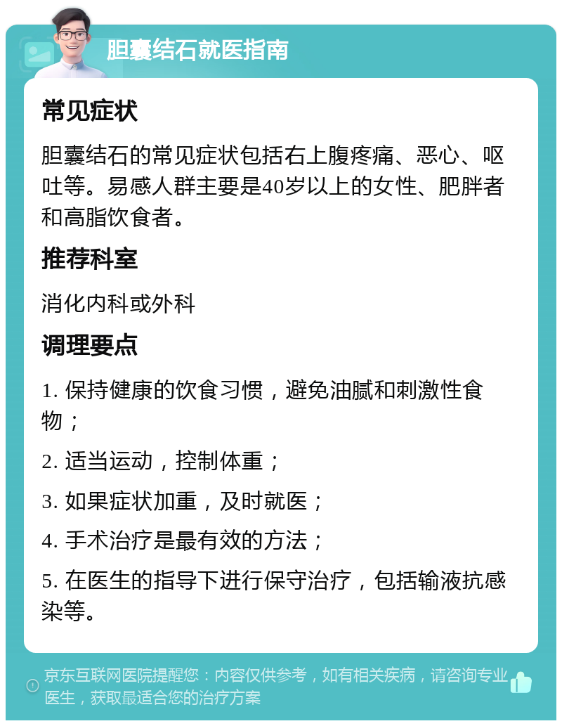 胆囊结石就医指南 常见症状 胆囊结石的常见症状包括右上腹疼痛、恶心、呕吐等。易感人群主要是40岁以上的女性、肥胖者和高脂饮食者。 推荐科室 消化内科或外科 调理要点 1. 保持健康的饮食习惯，避免油腻和刺激性食物； 2. 适当运动，控制体重； 3. 如果症状加重，及时就医； 4. 手术治疗是最有效的方法； 5. 在医生的指导下进行保守治疗，包括输液抗感染等。