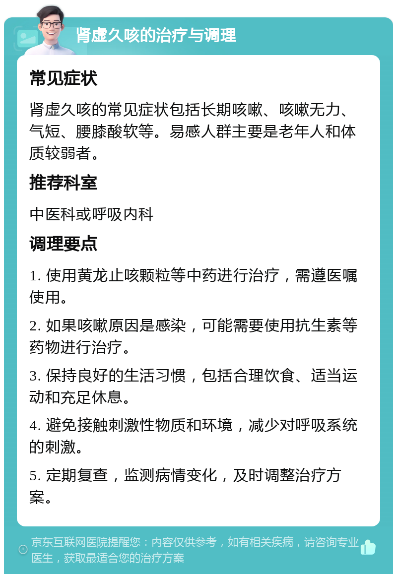 肾虚久咳的治疗与调理 常见症状 肾虚久咳的常见症状包括长期咳嗽、咳嗽无力、气短、腰膝酸软等。易感人群主要是老年人和体质较弱者。 推荐科室 中医科或呼吸内科 调理要点 1. 使用黄龙止咳颗粒等中药进行治疗，需遵医嘱使用。 2. 如果咳嗽原因是感染，可能需要使用抗生素等药物进行治疗。 3. 保持良好的生活习惯，包括合理饮食、适当运动和充足休息。 4. 避免接触刺激性物质和环境，减少对呼吸系统的刺激。 5. 定期复查，监测病情变化，及时调整治疗方案。