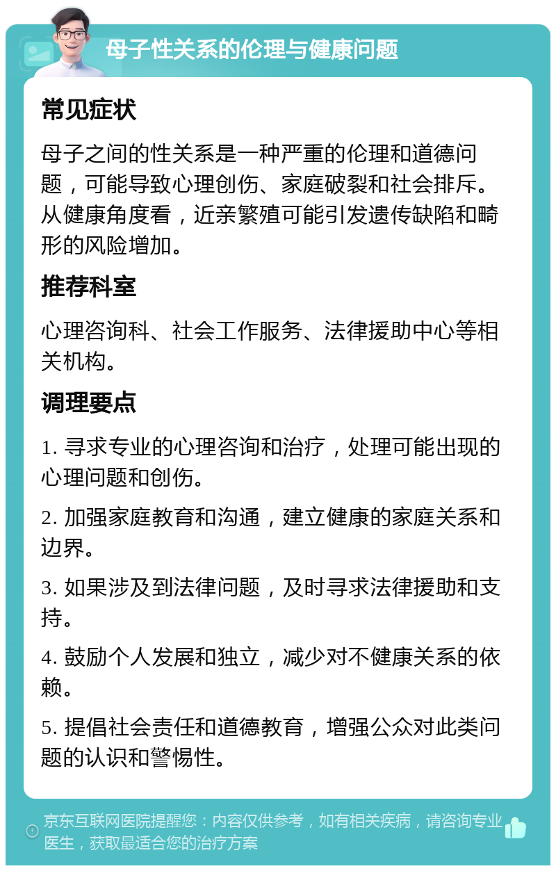 母子性关系的伦理与健康问题 常见症状 母子之间的性关系是一种严重的伦理和道德问题，可能导致心理创伤、家庭破裂和社会排斥。从健康角度看，近亲繁殖可能引发遗传缺陷和畸形的风险增加。 推荐科室 心理咨询科、社会工作服务、法律援助中心等相关机构。 调理要点 1. 寻求专业的心理咨询和治疗，处理可能出现的心理问题和创伤。 2. 加强家庭教育和沟通，建立健康的家庭关系和边界。 3. 如果涉及到法律问题，及时寻求法律援助和支持。 4. 鼓励个人发展和独立，减少对不健康关系的依赖。 5. 提倡社会责任和道德教育，增强公众对此类问题的认识和警惕性。