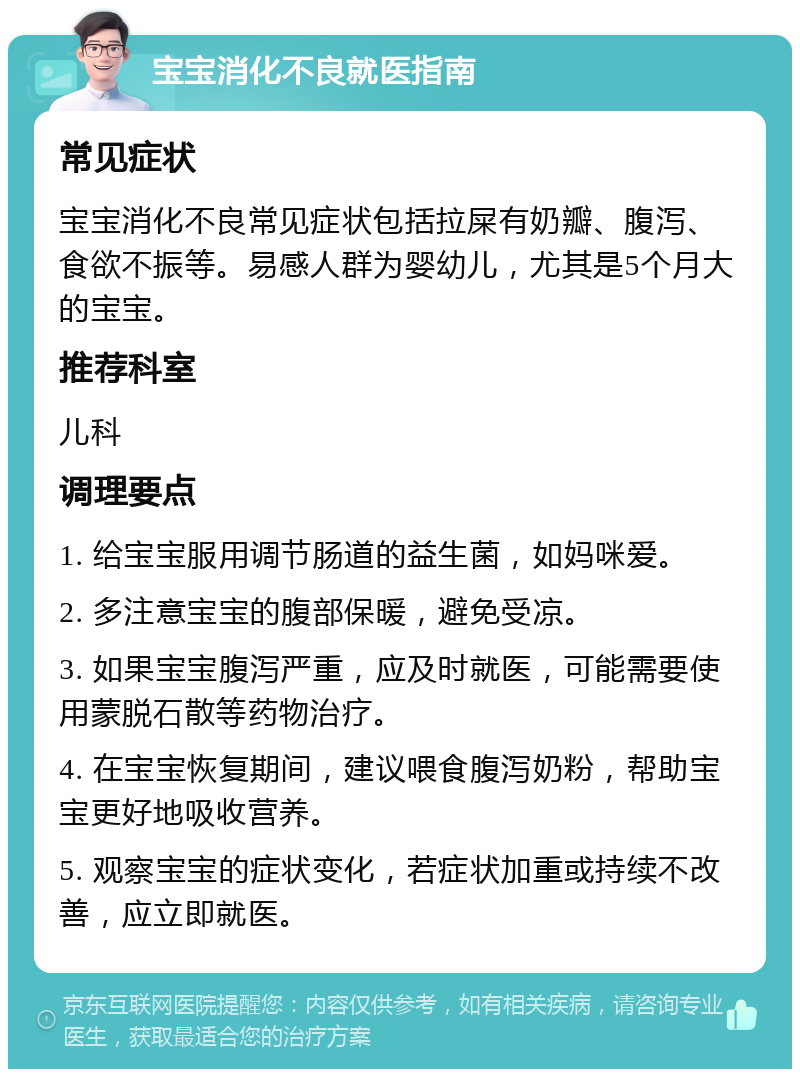 宝宝消化不良就医指南 常见症状 宝宝消化不良常见症状包括拉屎有奶瓣、腹泻、食欲不振等。易感人群为婴幼儿，尤其是5个月大的宝宝。 推荐科室 儿科 调理要点 1. 给宝宝服用调节肠道的益生菌，如妈咪爱。 2. 多注意宝宝的腹部保暖，避免受凉。 3. 如果宝宝腹泻严重，应及时就医，可能需要使用蒙脱石散等药物治疗。 4. 在宝宝恢复期间，建议喂食腹泻奶粉，帮助宝宝更好地吸收营养。 5. 观察宝宝的症状变化，若症状加重或持续不改善，应立即就医。