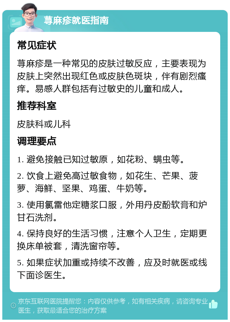 荨麻疹就医指南 常见症状 荨麻疹是一种常见的皮肤过敏反应，主要表现为皮肤上突然出现红色或皮肤色斑块，伴有剧烈瘙痒。易感人群包括有过敏史的儿童和成人。 推荐科室 皮肤科或儿科 调理要点 1. 避免接触已知过敏原，如花粉、螨虫等。 2. 饮食上避免高过敏食物，如花生、芒果、菠萝、海鲜、坚果、鸡蛋、牛奶等。 3. 使用氯雷他定糖浆口服，外用丹皮酚软膏和炉甘石洗剂。 4. 保持良好的生活习惯，注意个人卫生，定期更换床单被套，清洗窗帘等。 5. 如果症状加重或持续不改善，应及时就医或线下面诊医生。