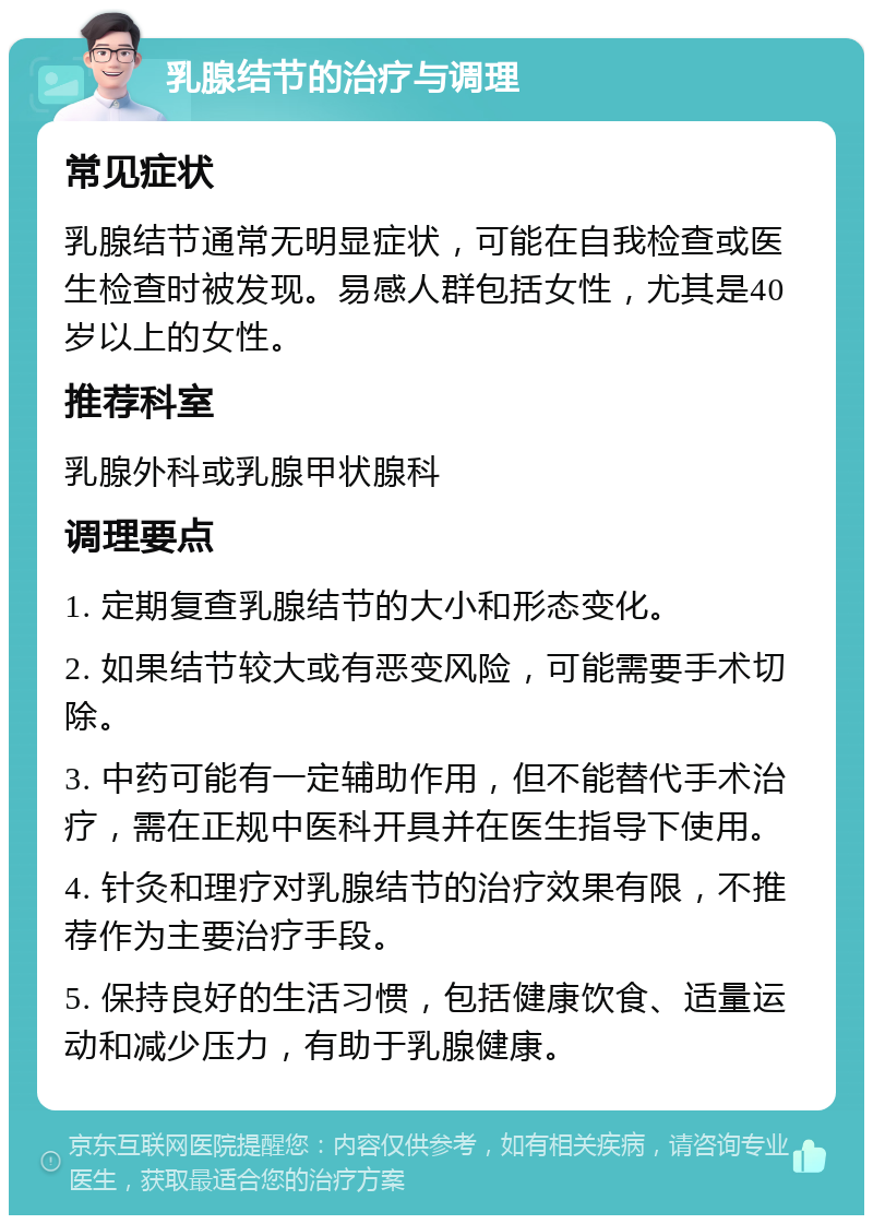 乳腺结节的治疗与调理 常见症状 乳腺结节通常无明显症状，可能在自我检查或医生检查时被发现。易感人群包括女性，尤其是40岁以上的女性。 推荐科室 乳腺外科或乳腺甲状腺科 调理要点 1. 定期复查乳腺结节的大小和形态变化。 2. 如果结节较大或有恶变风险，可能需要手术切除。 3. 中药可能有一定辅助作用，但不能替代手术治疗，需在正规中医科开具并在医生指导下使用。 4. 针灸和理疗对乳腺结节的治疗效果有限，不推荐作为主要治疗手段。 5. 保持良好的生活习惯，包括健康饮食、适量运动和减少压力，有助于乳腺健康。