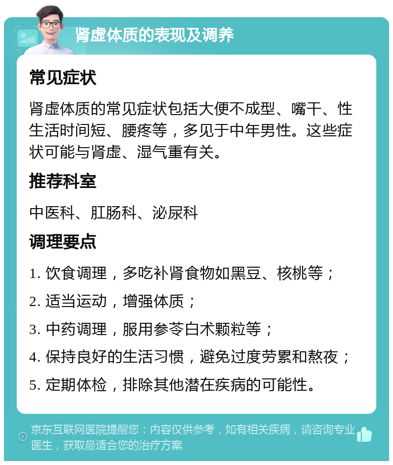 肾虚体质的表现及调养 常见症状 肾虚体质的常见症状包括大便不成型、嘴干、性生活时间短、腰疼等，多见于中年男性。这些症状可能与肾虚、湿气重有关。 推荐科室 中医科、肛肠科、泌尿科 调理要点 1. 饮食调理，多吃补肾食物如黑豆、核桃等； 2. 适当运动，增强体质； 3. 中药调理，服用参苓白术颗粒等； 4. 保持良好的生活习惯，避免过度劳累和熬夜； 5. 定期体检，排除其他潜在疾病的可能性。