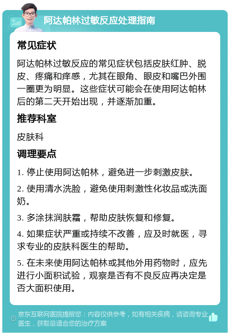 阿达帕林过敏反应处理指南 常见症状 阿达帕林过敏反应的常见症状包括皮肤红肿、脱皮、疼痛和痒感，尤其在眼角、眼皮和嘴巴外围一圈更为明显。这些症状可能会在使用阿达帕林后的第二天开始出现，并逐渐加重。 推荐科室 皮肤科 调理要点 1. 停止使用阿达帕林，避免进一步刺激皮肤。 2. 使用清水洗脸，避免使用刺激性化妆品或洗面奶。 3. 多涂抹润肤霜，帮助皮肤恢复和修复。 4. 如果症状严重或持续不改善，应及时就医，寻求专业的皮肤科医生的帮助。 5. 在未来使用阿达帕林或其他外用药物时，应先进行小面积试验，观察是否有不良反应再决定是否大面积使用。