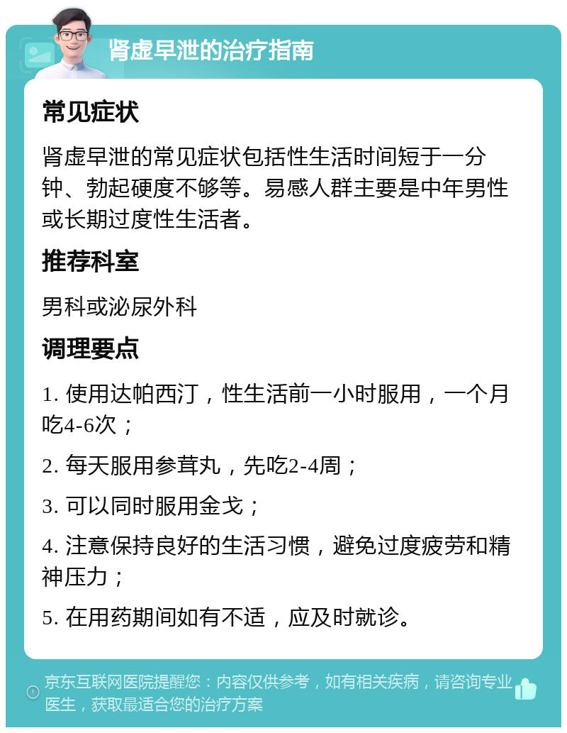 肾虚早泄的治疗指南 常见症状 肾虚早泄的常见症状包括性生活时间短于一分钟、勃起硬度不够等。易感人群主要是中年男性或长期过度性生活者。 推荐科室 男科或泌尿外科 调理要点 1. 使用达帕西汀，性生活前一小时服用，一个月吃4-6次； 2. 每天服用参茸丸，先吃2-4周； 3. 可以同时服用金戈； 4. 注意保持良好的生活习惯，避免过度疲劳和精神压力； 5. 在用药期间如有不适，应及时就诊。