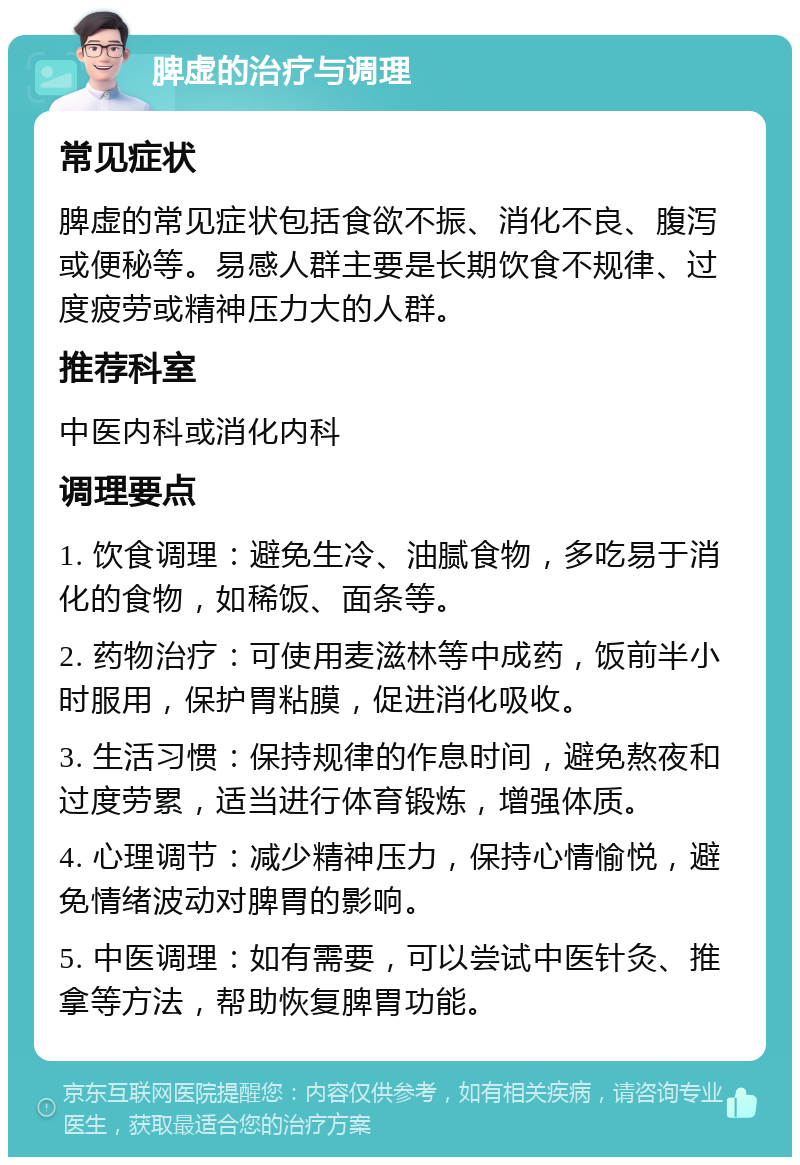 脾虚的治疗与调理 常见症状 脾虚的常见症状包括食欲不振、消化不良、腹泻或便秘等。易感人群主要是长期饮食不规律、过度疲劳或精神压力大的人群。 推荐科室 中医内科或消化内科 调理要点 1. 饮食调理：避免生冷、油腻食物，多吃易于消化的食物，如稀饭、面条等。 2. 药物治疗：可使用麦滋林等中成药，饭前半小时服用，保护胃粘膜，促进消化吸收。 3. 生活习惯：保持规律的作息时间，避免熬夜和过度劳累，适当进行体育锻炼，增强体质。 4. 心理调节：减少精神压力，保持心情愉悦，避免情绪波动对脾胃的影响。 5. 中医调理：如有需要，可以尝试中医针灸、推拿等方法，帮助恢复脾胃功能。