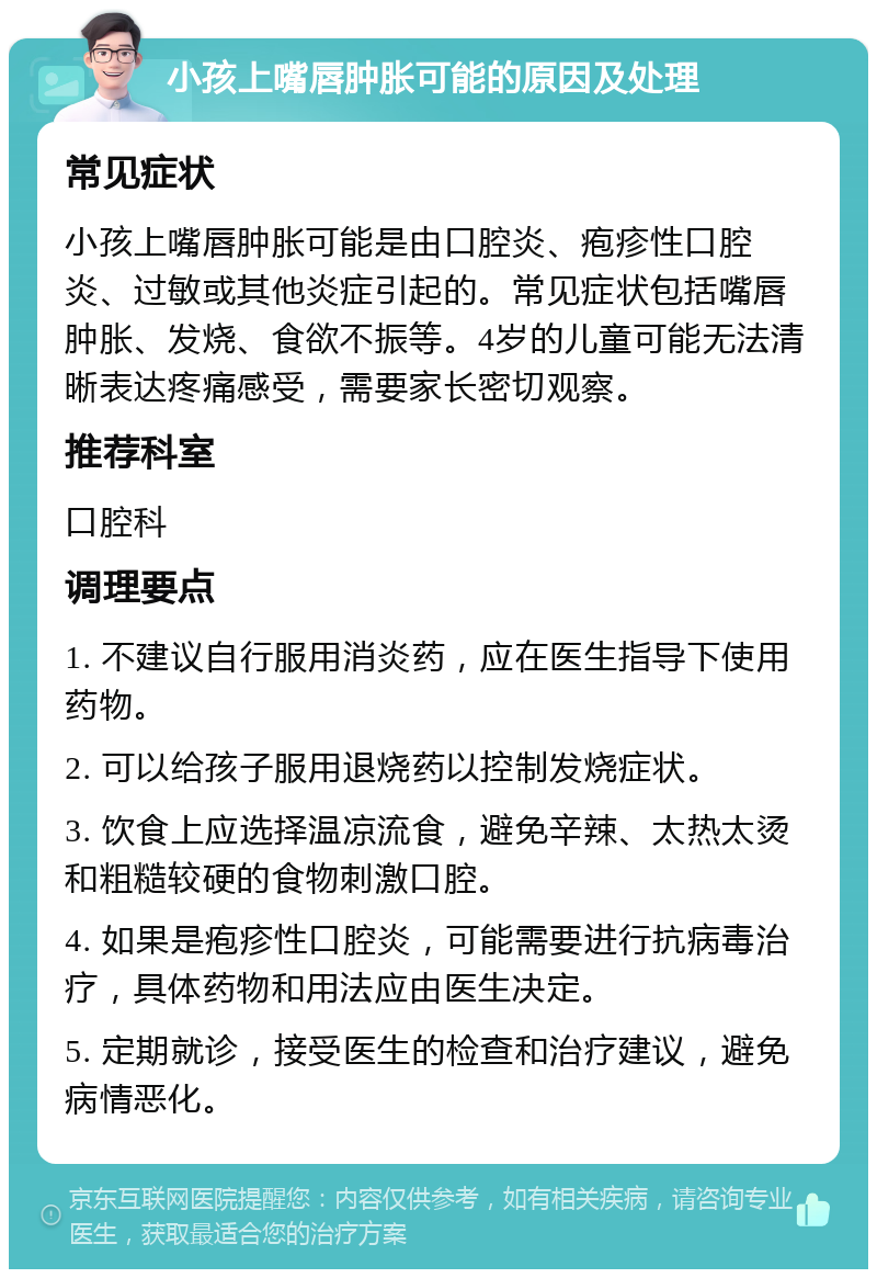 小孩上嘴唇肿胀可能的原因及处理 常见症状 小孩上嘴唇肿胀可能是由口腔炎、疱疹性口腔炎、过敏或其他炎症引起的。常见症状包括嘴唇肿胀、发烧、食欲不振等。4岁的儿童可能无法清晰表达疼痛感受，需要家长密切观察。 推荐科室 口腔科 调理要点 1. 不建议自行服用消炎药，应在医生指导下使用药物。 2. 可以给孩子服用退烧药以控制发烧症状。 3. 饮食上应选择温凉流食，避免辛辣、太热太烫和粗糙较硬的食物刺激口腔。 4. 如果是疱疹性口腔炎，可能需要进行抗病毒治疗，具体药物和用法应由医生决定。 5. 定期就诊，接受医生的检查和治疗建议，避免病情恶化。