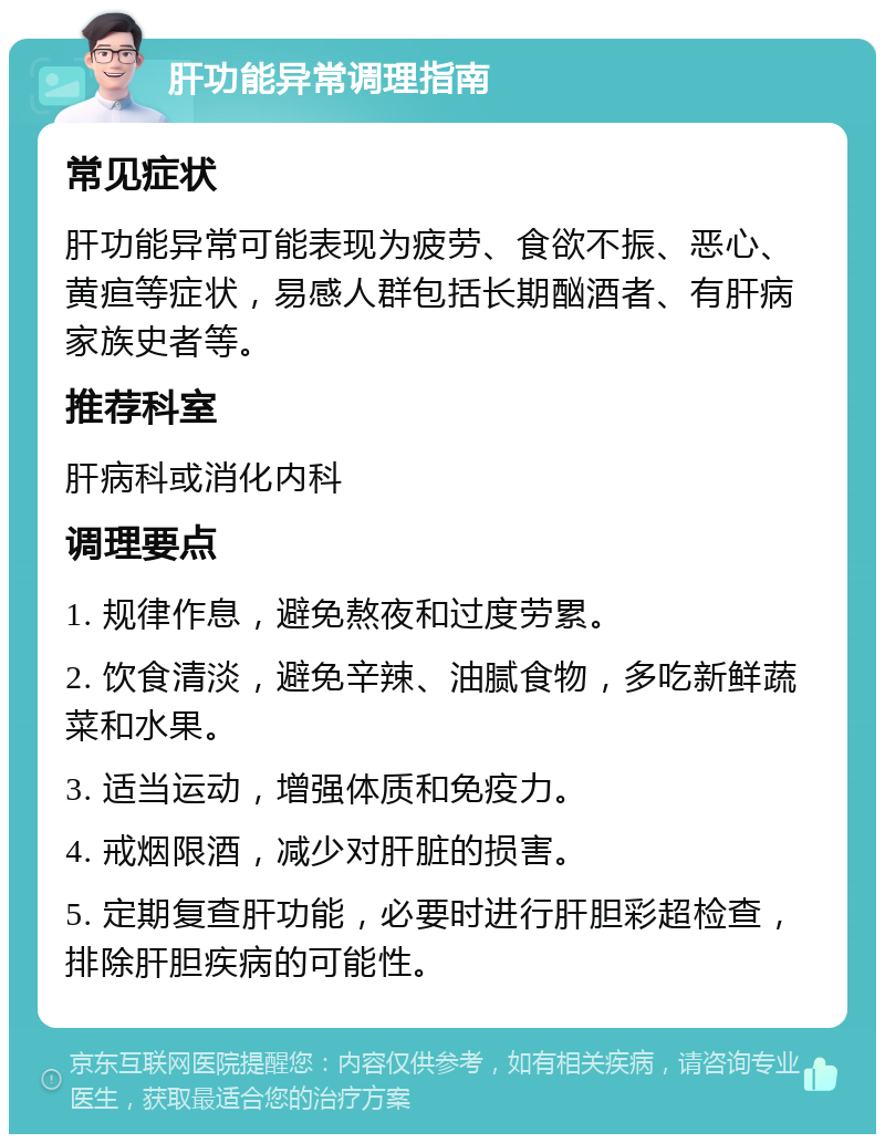 肝功能异常调理指南 常见症状 肝功能异常可能表现为疲劳、食欲不振、恶心、黄疸等症状，易感人群包括长期酗酒者、有肝病家族史者等。 推荐科室 肝病科或消化内科 调理要点 1. 规律作息，避免熬夜和过度劳累。 2. 饮食清淡，避免辛辣、油腻食物，多吃新鲜蔬菜和水果。 3. 适当运动，增强体质和免疫力。 4. 戒烟限酒，减少对肝脏的损害。 5. 定期复查肝功能，必要时进行肝胆彩超检查，排除肝胆疾病的可能性。