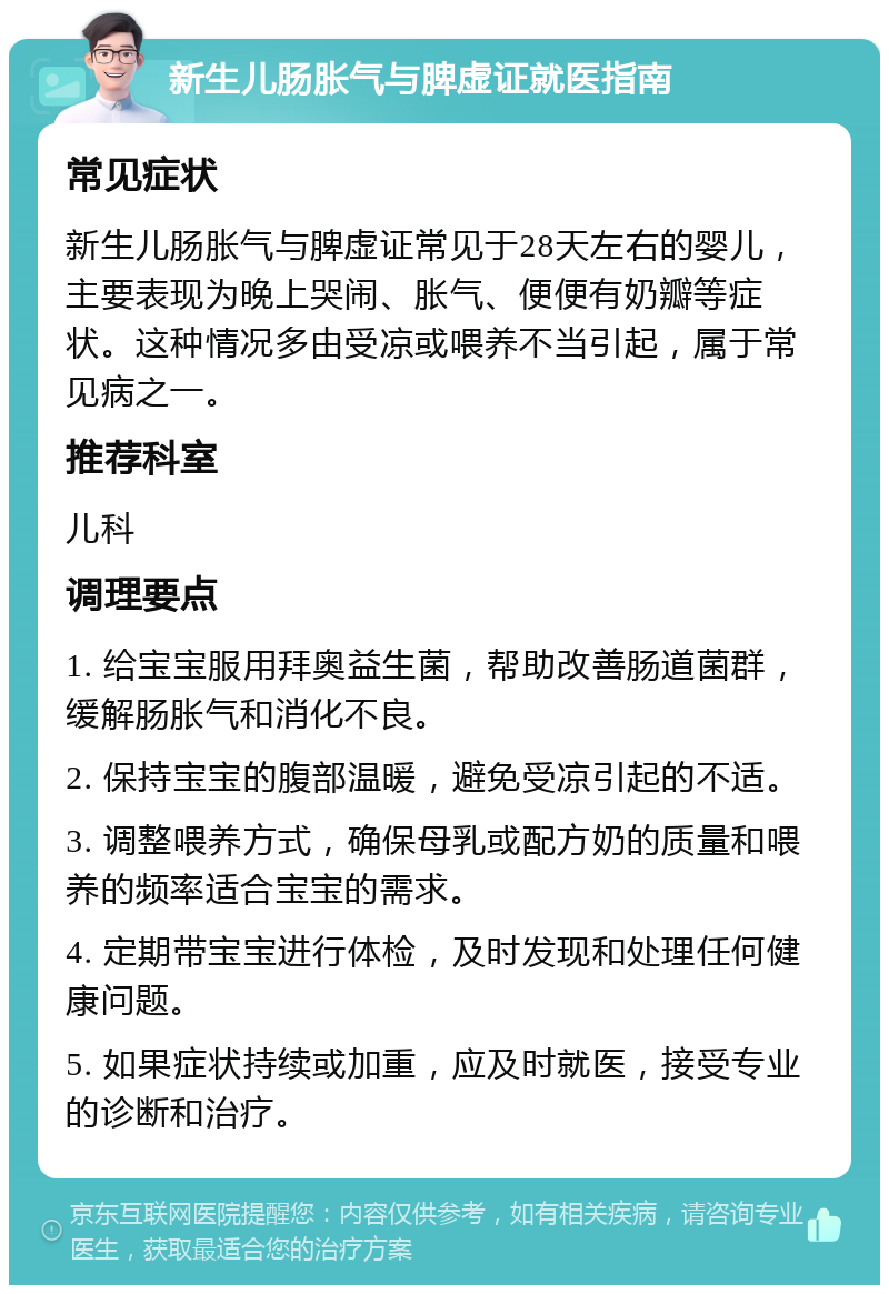 新生儿肠胀气与脾虚证就医指南 常见症状 新生儿肠胀气与脾虚证常见于28天左右的婴儿，主要表现为晚上哭闹、胀气、便便有奶瓣等症状。这种情况多由受凉或喂养不当引起，属于常见病之一。 推荐科室 儿科 调理要点 1. 给宝宝服用拜奥益生菌，帮助改善肠道菌群，缓解肠胀气和消化不良。 2. 保持宝宝的腹部温暖，避免受凉引起的不适。 3. 调整喂养方式，确保母乳或配方奶的质量和喂养的频率适合宝宝的需求。 4. 定期带宝宝进行体检，及时发现和处理任何健康问题。 5. 如果症状持续或加重，应及时就医，接受专业的诊断和治疗。