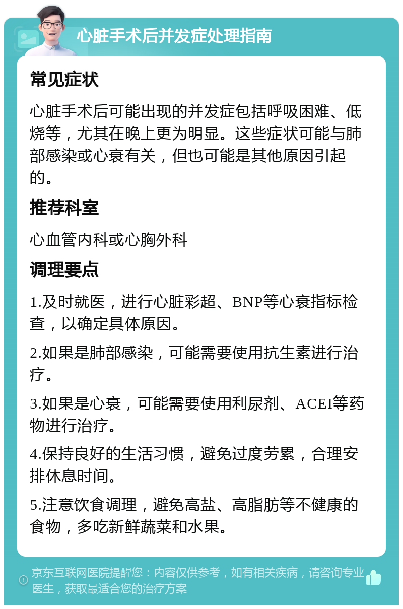 心脏手术后并发症处理指南 常见症状 心脏手术后可能出现的并发症包括呼吸困难、低烧等，尤其在晚上更为明显。这些症状可能与肺部感染或心衰有关，但也可能是其他原因引起的。 推荐科室 心血管内科或心胸外科 调理要点 1.及时就医，进行心脏彩超、BNP等心衰指标检查，以确定具体原因。 2.如果是肺部感染，可能需要使用抗生素进行治疗。 3.如果是心衰，可能需要使用利尿剂、ACEI等药物进行治疗。 4.保持良好的生活习惯，避免过度劳累，合理安排休息时间。 5.注意饮食调理，避免高盐、高脂肪等不健康的食物，多吃新鲜蔬菜和水果。