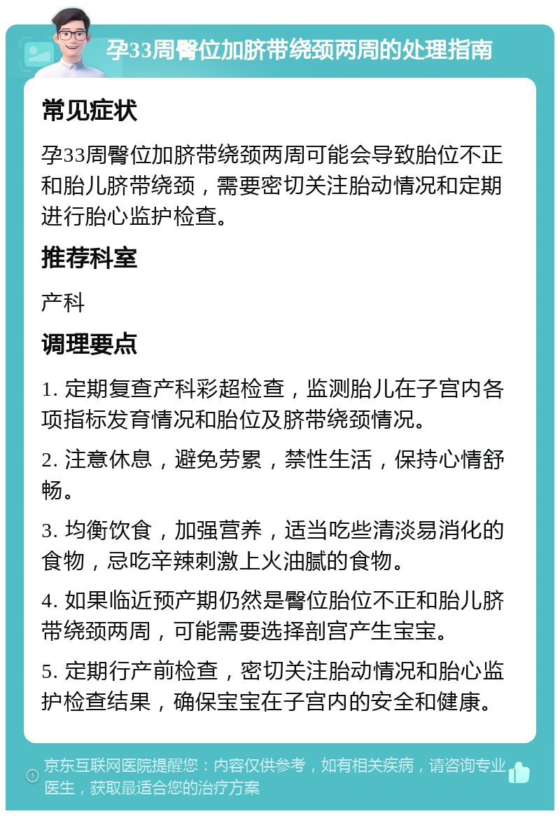 孕33周臀位加脐带绕颈两周的处理指南 常见症状 孕33周臀位加脐带绕颈两周可能会导致胎位不正和胎儿脐带绕颈，需要密切关注胎动情况和定期进行胎心监护检查。 推荐科室 产科 调理要点 1. 定期复查产科彩超检查，监测胎儿在子宫内各项指标发育情况和胎位及脐带绕颈情况。 2. 注意休息，避免劳累，禁性生活，保持心情舒畅。 3. 均衡饮食，加强营养，适当吃些清淡易消化的食物，忌吃辛辣刺激上火油腻的食物。 4. 如果临近预产期仍然是臀位胎位不正和胎儿脐带绕颈两周，可能需要选择剖宫产生宝宝。 5. 定期行产前检查，密切关注胎动情况和胎心监护检查结果，确保宝宝在子宫内的安全和健康。