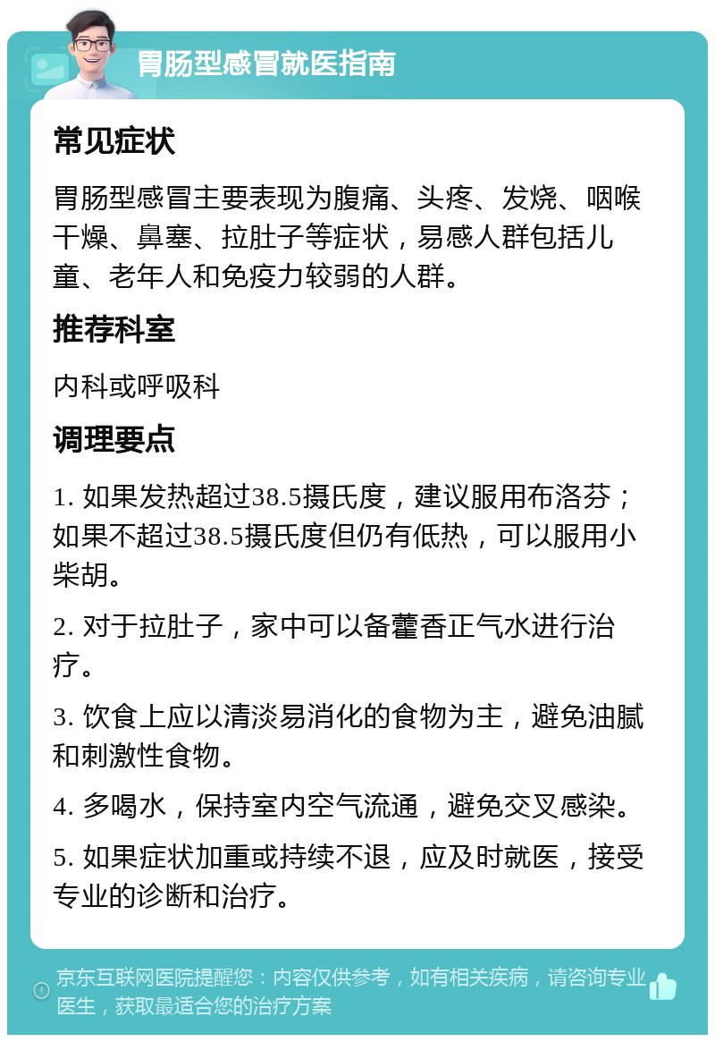 胃肠型感冒就医指南 常见症状 胃肠型感冒主要表现为腹痛、头疼、发烧、咽喉干燥、鼻塞、拉肚子等症状，易感人群包括儿童、老年人和免疫力较弱的人群。 推荐科室 内科或呼吸科 调理要点 1. 如果发热超过38.5摄氏度，建议服用布洛芬；如果不超过38.5摄氏度但仍有低热，可以服用小柴胡。 2. 对于拉肚子，家中可以备藿香正气水进行治疗。 3. 饮食上应以清淡易消化的食物为主，避免油腻和刺激性食物。 4. 多喝水，保持室内空气流通，避免交叉感染。 5. 如果症状加重或持续不退，应及时就医，接受专业的诊断和治疗。