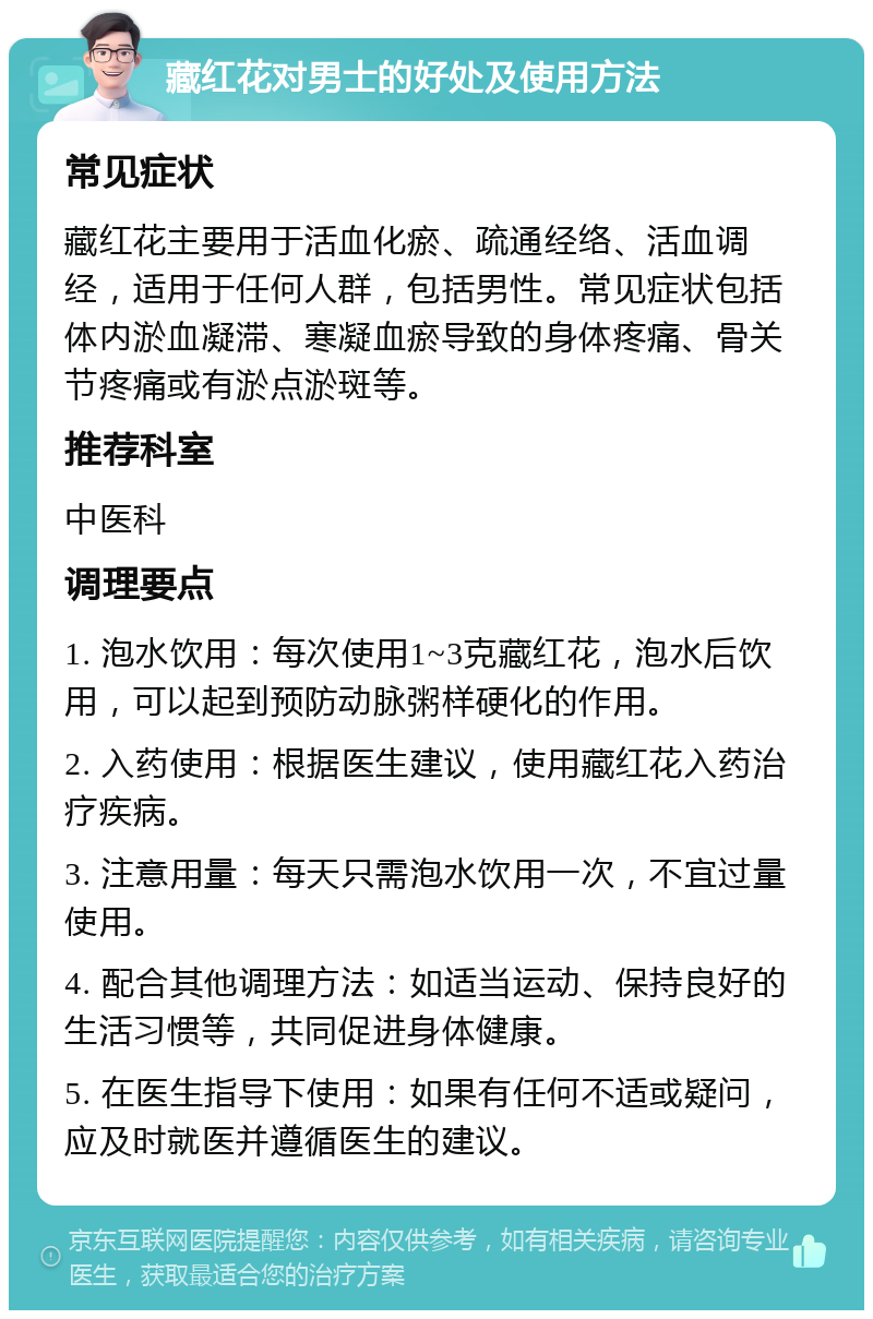 藏红花对男士的好处及使用方法 常见症状 藏红花主要用于活血化瘀、疏通经络、活血调经，适用于任何人群，包括男性。常见症状包括体内淤血凝滞、寒凝血瘀导致的身体疼痛、骨关节疼痛或有淤点淤斑等。 推荐科室 中医科 调理要点 1. 泡水饮用：每次使用1~3克藏红花，泡水后饮用，可以起到预防动脉粥样硬化的作用。 2. 入药使用：根据医生建议，使用藏红花入药治疗疾病。 3. 注意用量：每天只需泡水饮用一次，不宜过量使用。 4. 配合其他调理方法：如适当运动、保持良好的生活习惯等，共同促进身体健康。 5. 在医生指导下使用：如果有任何不适或疑问，应及时就医并遵循医生的建议。