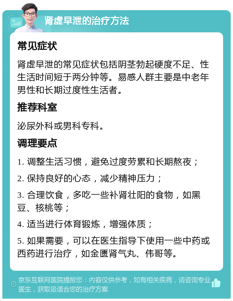 肾虚早泄的治疗方法 常见症状 肾虚早泄的常见症状包括阴茎勃起硬度不足、性生活时间短于两分钟等。易感人群主要是中老年男性和长期过度性生活者。 推荐科室 泌尿外科或男科专科。 调理要点 1. 调整生活习惯，避免过度劳累和长期熬夜； 2. 保持良好的心态，减少精神压力； 3. 合理饮食，多吃一些补肾壮阳的食物，如黑豆、核桃等； 4. 适当进行体育锻炼，增强体质； 5. 如果需要，可以在医生指导下使用一些中药或西药进行治疗，如金匮肾气丸、伟哥等。