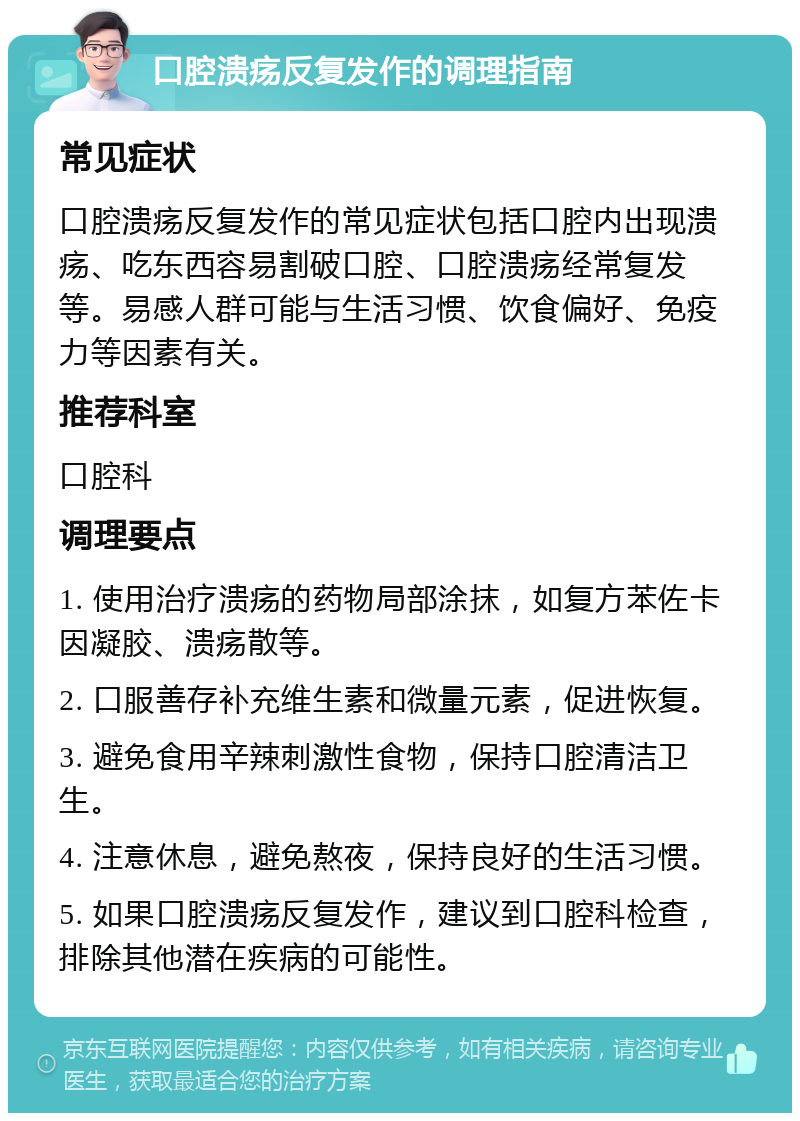 口腔溃疡反复发作的调理指南 常见症状 口腔溃疡反复发作的常见症状包括口腔内出现溃疡、吃东西容易割破口腔、口腔溃疡经常复发等。易感人群可能与生活习惯、饮食偏好、免疫力等因素有关。 推荐科室 口腔科 调理要点 1. 使用治疗溃疡的药物局部涂抹，如复方苯佐卡因凝胶、溃疡散等。 2. 口服善存补充维生素和微量元素，促进恢复。 3. 避免食用辛辣刺激性食物，保持口腔清洁卫生。 4. 注意休息，避免熬夜，保持良好的生活习惯。 5. 如果口腔溃疡反复发作，建议到口腔科检查，排除其他潜在疾病的可能性。