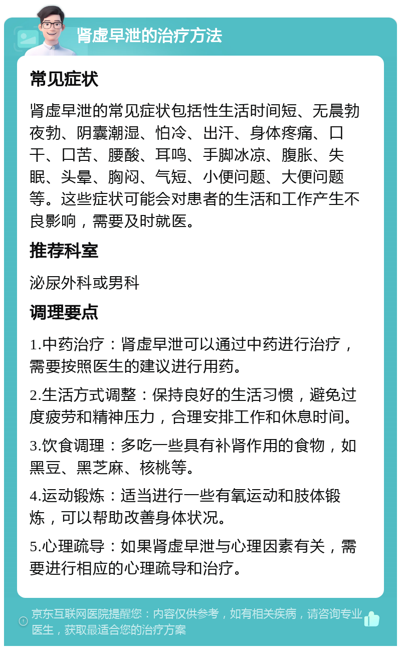 肾虚早泄的治疗方法 常见症状 肾虚早泄的常见症状包括性生活时间短、无晨勃夜勃、阴囊潮湿、怕冷、出汗、身体疼痛、口干、口苦、腰酸、耳鸣、手脚冰凉、腹胀、失眠、头晕、胸闷、气短、小便问题、大便问题等。这些症状可能会对患者的生活和工作产生不良影响，需要及时就医。 推荐科室 泌尿外科或男科 调理要点 1.中药治疗：肾虚早泄可以通过中药进行治疗，需要按照医生的建议进行用药。 2.生活方式调整：保持良好的生活习惯，避免过度疲劳和精神压力，合理安排工作和休息时间。 3.饮食调理：多吃一些具有补肾作用的食物，如黑豆、黑芝麻、核桃等。 4.运动锻炼：适当进行一些有氧运动和肢体锻炼，可以帮助改善身体状况。 5.心理疏导：如果肾虚早泄与心理因素有关，需要进行相应的心理疏导和治疗。