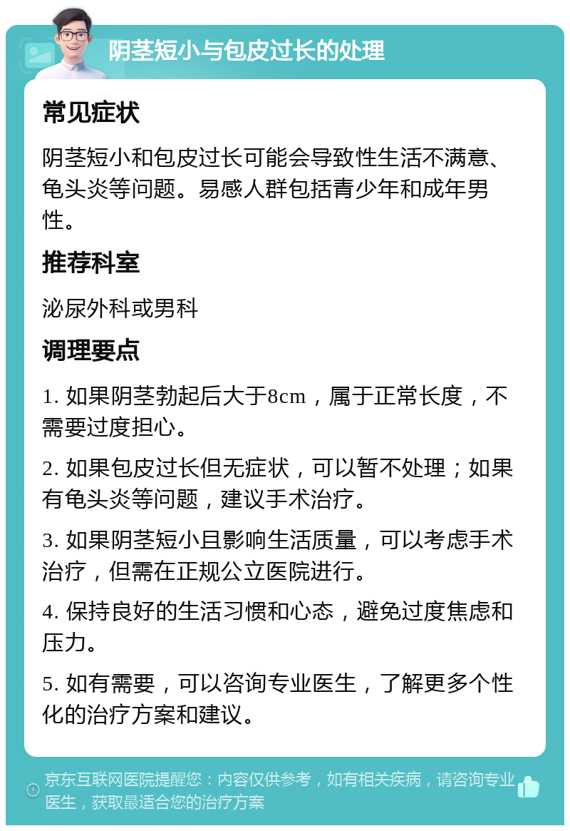 阴茎短小与包皮过长的处理 常见症状 阴茎短小和包皮过长可能会导致性生活不满意、龟头炎等问题。易感人群包括青少年和成年男性。 推荐科室 泌尿外科或男科 调理要点 1. 如果阴茎勃起后大于8cm，属于正常长度，不需要过度担心。 2. 如果包皮过长但无症状，可以暂不处理；如果有龟头炎等问题，建议手术治疗。 3. 如果阴茎短小且影响生活质量，可以考虑手术治疗，但需在正规公立医院进行。 4. 保持良好的生活习惯和心态，避免过度焦虑和压力。 5. 如有需要，可以咨询专业医生，了解更多个性化的治疗方案和建议。