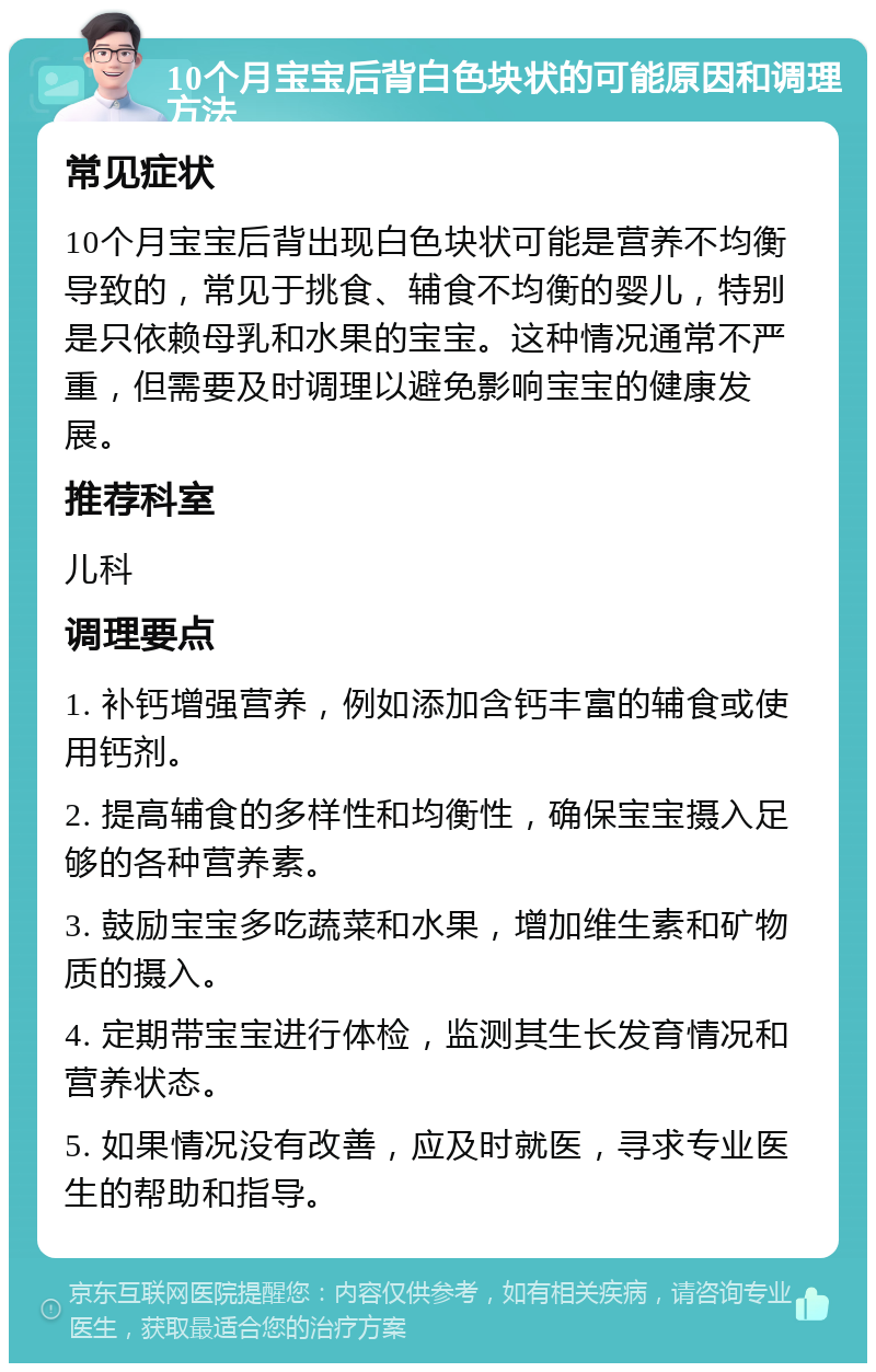 10个月宝宝后背白色块状的可能原因和调理方法 常见症状 10个月宝宝后背出现白色块状可能是营养不均衡导致的，常见于挑食、辅食不均衡的婴儿，特别是只依赖母乳和水果的宝宝。这种情况通常不严重，但需要及时调理以避免影响宝宝的健康发展。 推荐科室 儿科 调理要点 1. 补钙增强营养，例如添加含钙丰富的辅食或使用钙剂。 2. 提高辅食的多样性和均衡性，确保宝宝摄入足够的各种营养素。 3. 鼓励宝宝多吃蔬菜和水果，增加维生素和矿物质的摄入。 4. 定期带宝宝进行体检，监测其生长发育情况和营养状态。 5. 如果情况没有改善，应及时就医，寻求专业医生的帮助和指导。