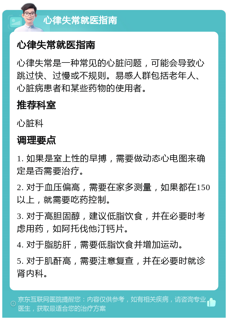 心律失常就医指南 心律失常就医指南 心律失常是一种常见的心脏问题，可能会导致心跳过快、过慢或不规则。易感人群包括老年人、心脏病患者和某些药物的使用者。 推荐科室 心脏科 调理要点 1. 如果是室上性的早搏，需要做动态心电图来确定是否需要治疗。 2. 对于血压偏高，需要在家多测量，如果都在150以上，就需要吃药控制。 3. 对于高胆固醇，建议低脂饮食，并在必要时考虑用药，如阿托伐他汀钙片。 4. 对于脂肪肝，需要低脂饮食并增加运动。 5. 对于肌酐高，需要注意复查，并在必要时就诊肾内科。