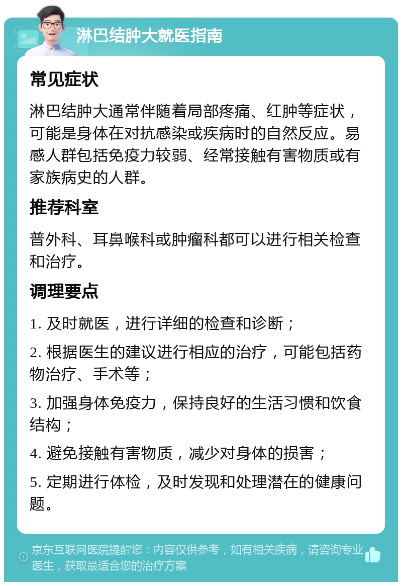 淋巴结肿大就医指南 常见症状 淋巴结肿大通常伴随着局部疼痛、红肿等症状，可能是身体在对抗感染或疾病时的自然反应。易感人群包括免疫力较弱、经常接触有害物质或有家族病史的人群。 推荐科室 普外科、耳鼻喉科或肿瘤科都可以进行相关检查和治疗。 调理要点 1. 及时就医，进行详细的检查和诊断； 2. 根据医生的建议进行相应的治疗，可能包括药物治疗、手术等； 3. 加强身体免疫力，保持良好的生活习惯和饮食结构； 4. 避免接触有害物质，减少对身体的损害； 5. 定期进行体检，及时发现和处理潜在的健康问题。