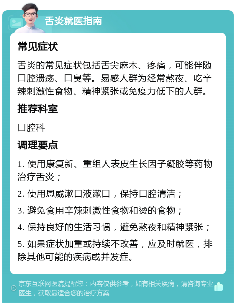 舌炎就医指南 常见症状 舌炎的常见症状包括舌尖麻木、疼痛，可能伴随口腔溃疡、口臭等。易感人群为经常熬夜、吃辛辣刺激性食物、精神紧张或免疫力低下的人群。 推荐科室 口腔科 调理要点 1. 使用康复新、重组人表皮生长因子凝胶等药物治疗舌炎； 2. 使用恩威漱口液漱口，保持口腔清洁； 3. 避免食用辛辣刺激性食物和烫的食物； 4. 保持良好的生活习惯，避免熬夜和精神紧张； 5. 如果症状加重或持续不改善，应及时就医，排除其他可能的疾病或并发症。