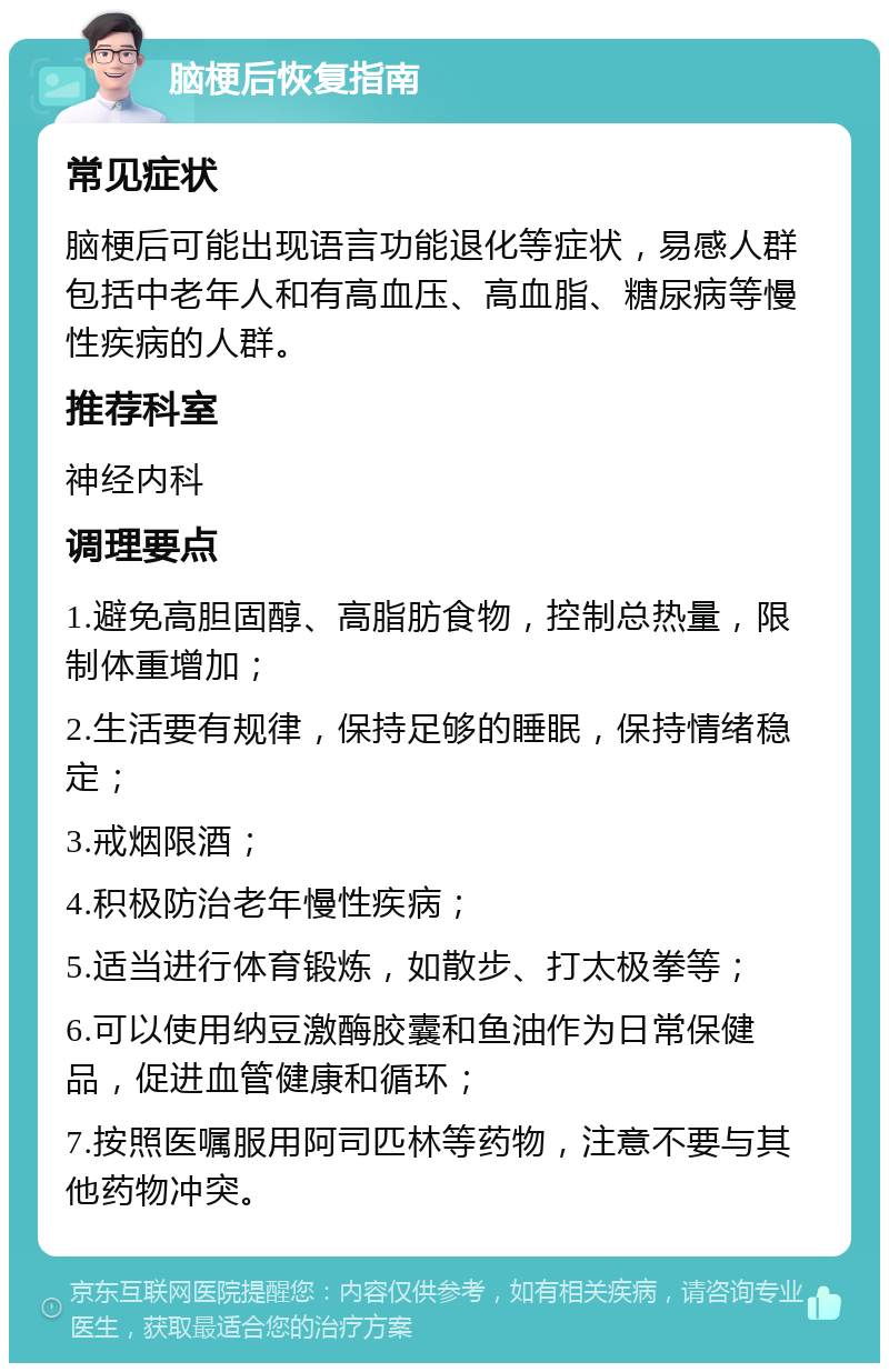 脑梗后恢复指南 常见症状 脑梗后可能出现语言功能退化等症状，易感人群包括中老年人和有高血压、高血脂、糖尿病等慢性疾病的人群。 推荐科室 神经内科 调理要点 1.避免高胆固醇、高脂肪食物，控制总热量，限制体重增加； 2.生活要有规律，保持足够的睡眠，保持情绪稳定； 3.戒烟限酒； 4.积极防治老年慢性疾病； 5.适当进行体育锻炼，如散步、打太极拳等； 6.可以使用纳豆激酶胶囊和鱼油作为日常保健品，促进血管健康和循环； 7.按照医嘱服用阿司匹林等药物，注意不要与其他药物冲突。