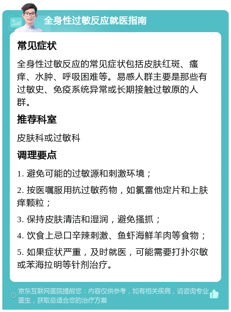 全身性过敏反应就医指南 常见症状 全身性过敏反应的常见症状包括皮肤红斑、瘙痒、水肿、呼吸困难等。易感人群主要是那些有过敏史、免疫系统异常或长期接触过敏原的人群。 推荐科室 皮肤科或过敏科 调理要点 1. 避免可能的过敏源和刺激环境； 2. 按医嘱服用抗过敏药物，如氯雷他定片和上肤痒颗粒； 3. 保持皮肤清洁和湿润，避免搔抓； 4. 饮食上忌口辛辣刺激、鱼虾海鲜羊肉等食物； 5. 如果症状严重，及时就医，可能需要打扑尔敏或苯海拉明等针剂治疗。