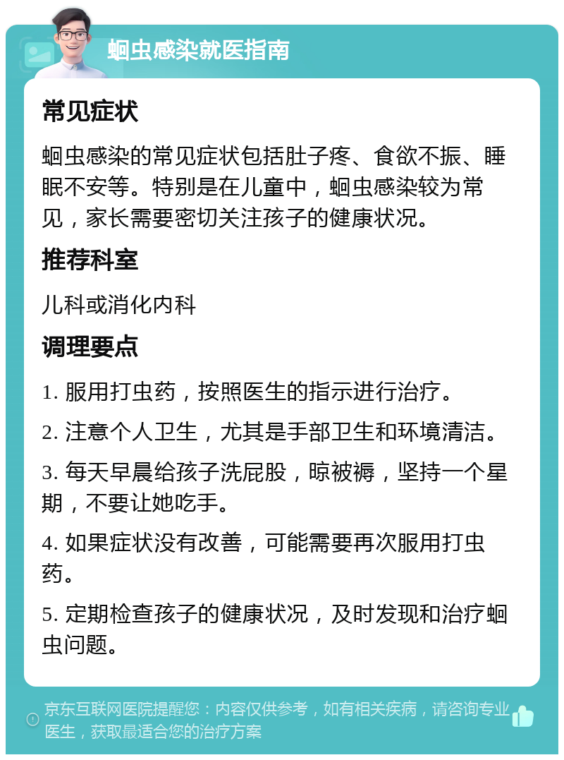 蛔虫感染就医指南 常见症状 蛔虫感染的常见症状包括肚子疼、食欲不振、睡眠不安等。特别是在儿童中，蛔虫感染较为常见，家长需要密切关注孩子的健康状况。 推荐科室 儿科或消化内科 调理要点 1. 服用打虫药，按照医生的指示进行治疗。 2. 注意个人卫生，尤其是手部卫生和环境清洁。 3. 每天早晨给孩子洗屁股，晾被褥，坚持一个星期，不要让她吃手。 4. 如果症状没有改善，可能需要再次服用打虫药。 5. 定期检查孩子的健康状况，及时发现和治疗蛔虫问题。