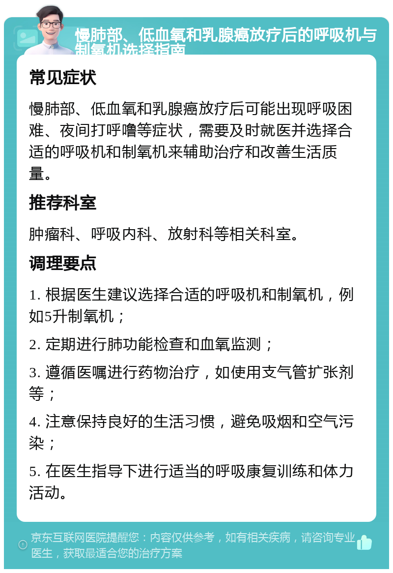 慢肺部、低血氧和乳腺癌放疗后的呼吸机与制氧机选择指南 常见症状 慢肺部、低血氧和乳腺癌放疗后可能出现呼吸困难、夜间打呼噜等症状，需要及时就医并选择合适的呼吸机和制氧机来辅助治疗和改善生活质量。 推荐科室 肿瘤科、呼吸内科、放射科等相关科室。 调理要点 1. 根据医生建议选择合适的呼吸机和制氧机，例如5升制氧机； 2. 定期进行肺功能检查和血氧监测； 3. 遵循医嘱进行药物治疗，如使用支气管扩张剂等； 4. 注意保持良好的生活习惯，避免吸烟和空气污染； 5. 在医生指导下进行适当的呼吸康复训练和体力活动。