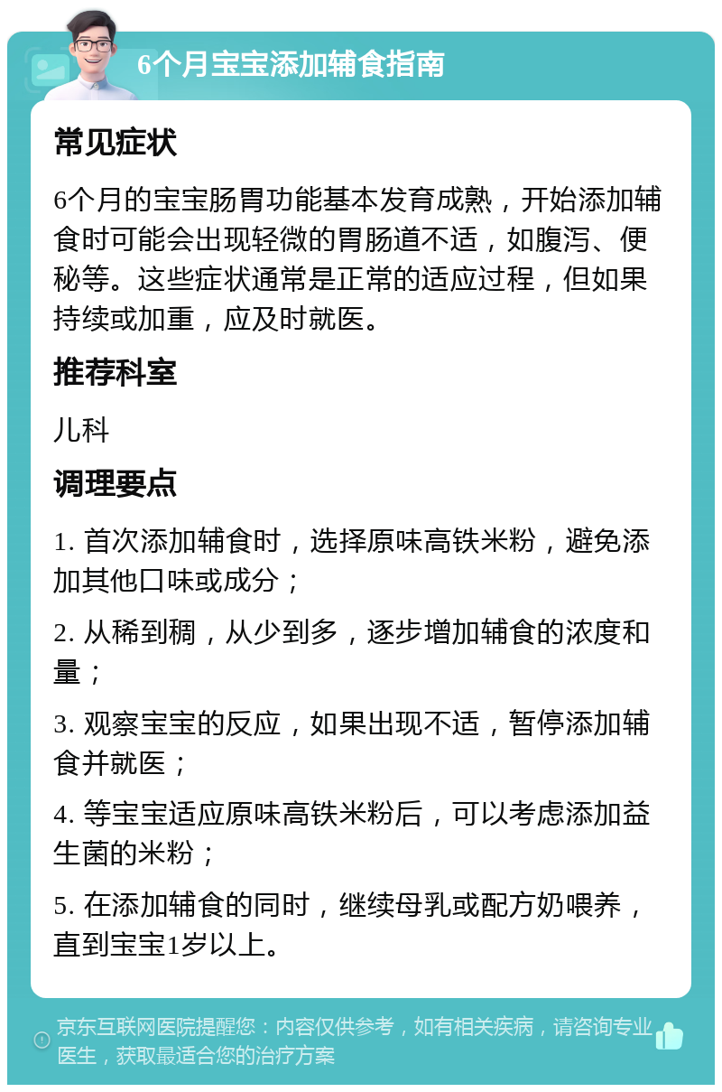 6个月宝宝添加辅食指南 常见症状 6个月的宝宝肠胃功能基本发育成熟，开始添加辅食时可能会出现轻微的胃肠道不适，如腹泻、便秘等。这些症状通常是正常的适应过程，但如果持续或加重，应及时就医。 推荐科室 儿科 调理要点 1. 首次添加辅食时，选择原味高铁米粉，避免添加其他口味或成分； 2. 从稀到稠，从少到多，逐步增加辅食的浓度和量； 3. 观察宝宝的反应，如果出现不适，暂停添加辅食并就医； 4. 等宝宝适应原味高铁米粉后，可以考虑添加益生菌的米粉； 5. 在添加辅食的同时，继续母乳或配方奶喂养，直到宝宝1岁以上。