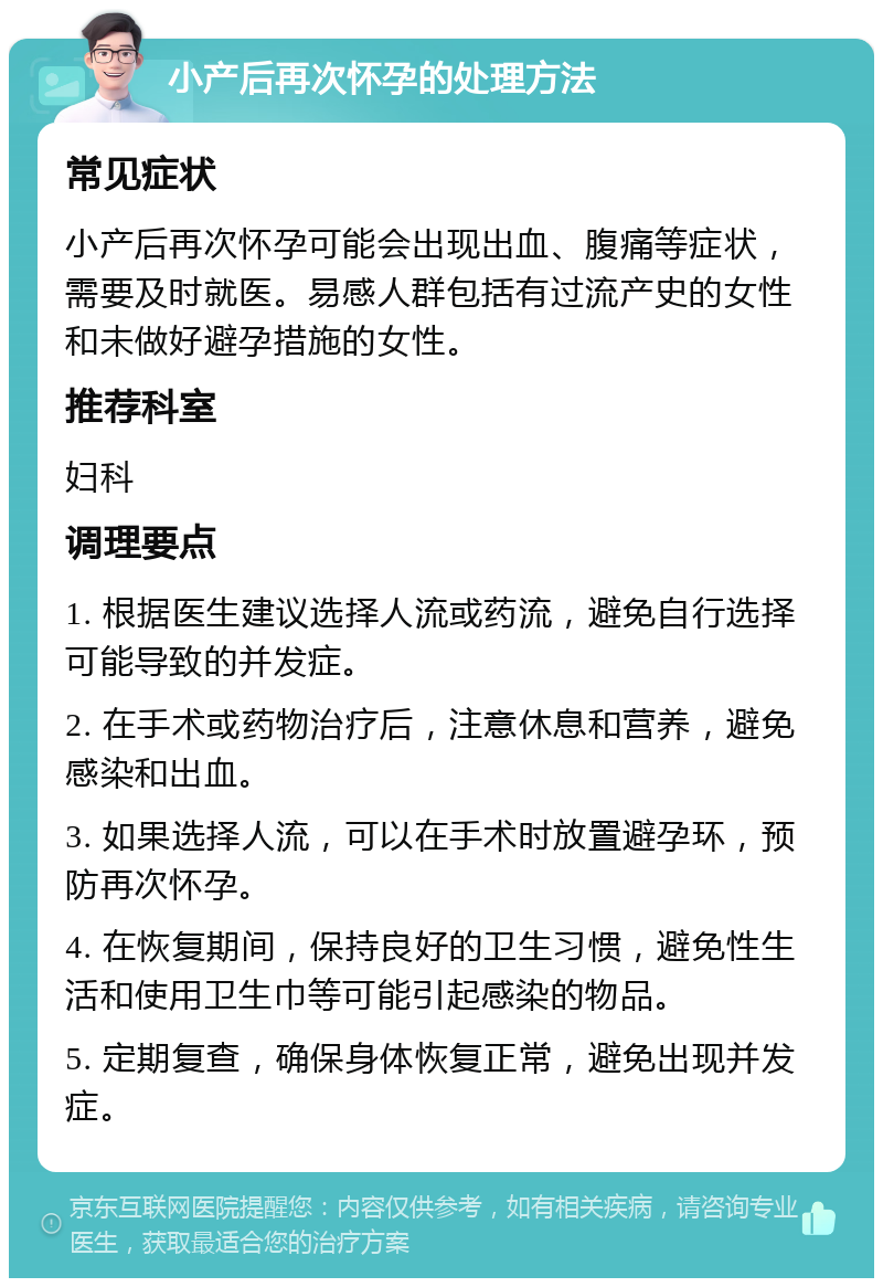 小产后再次怀孕的处理方法 常见症状 小产后再次怀孕可能会出现出血、腹痛等症状，需要及时就医。易感人群包括有过流产史的女性和未做好避孕措施的女性。 推荐科室 妇科 调理要点 1. 根据医生建议选择人流或药流，避免自行选择可能导致的并发症。 2. 在手术或药物治疗后，注意休息和营养，避免感染和出血。 3. 如果选择人流，可以在手术时放置避孕环，预防再次怀孕。 4. 在恢复期间，保持良好的卫生习惯，避免性生活和使用卫生巾等可能引起感染的物品。 5. 定期复查，确保身体恢复正常，避免出现并发症。