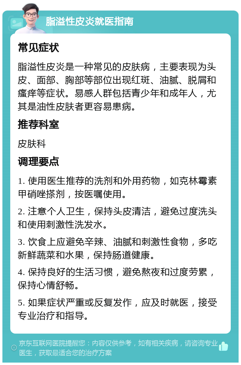 脂溢性皮炎就医指南 常见症状 脂溢性皮炎是一种常见的皮肤病，主要表现为头皮、面部、胸部等部位出现红斑、油腻、脱屑和瘙痒等症状。易感人群包括青少年和成年人，尤其是油性皮肤者更容易患病。 推荐科室 皮肤科 调理要点 1. 使用医生推荐的洗剂和外用药物，如克林霉素甲硝唑搽剂，按医嘱使用。 2. 注意个人卫生，保持头皮清洁，避免过度洗头和使用刺激性洗发水。 3. 饮食上应避免辛辣、油腻和刺激性食物，多吃新鲜蔬菜和水果，保持肠道健康。 4. 保持良好的生活习惯，避免熬夜和过度劳累，保持心情舒畅。 5. 如果症状严重或反复发作，应及时就医，接受专业治疗和指导。