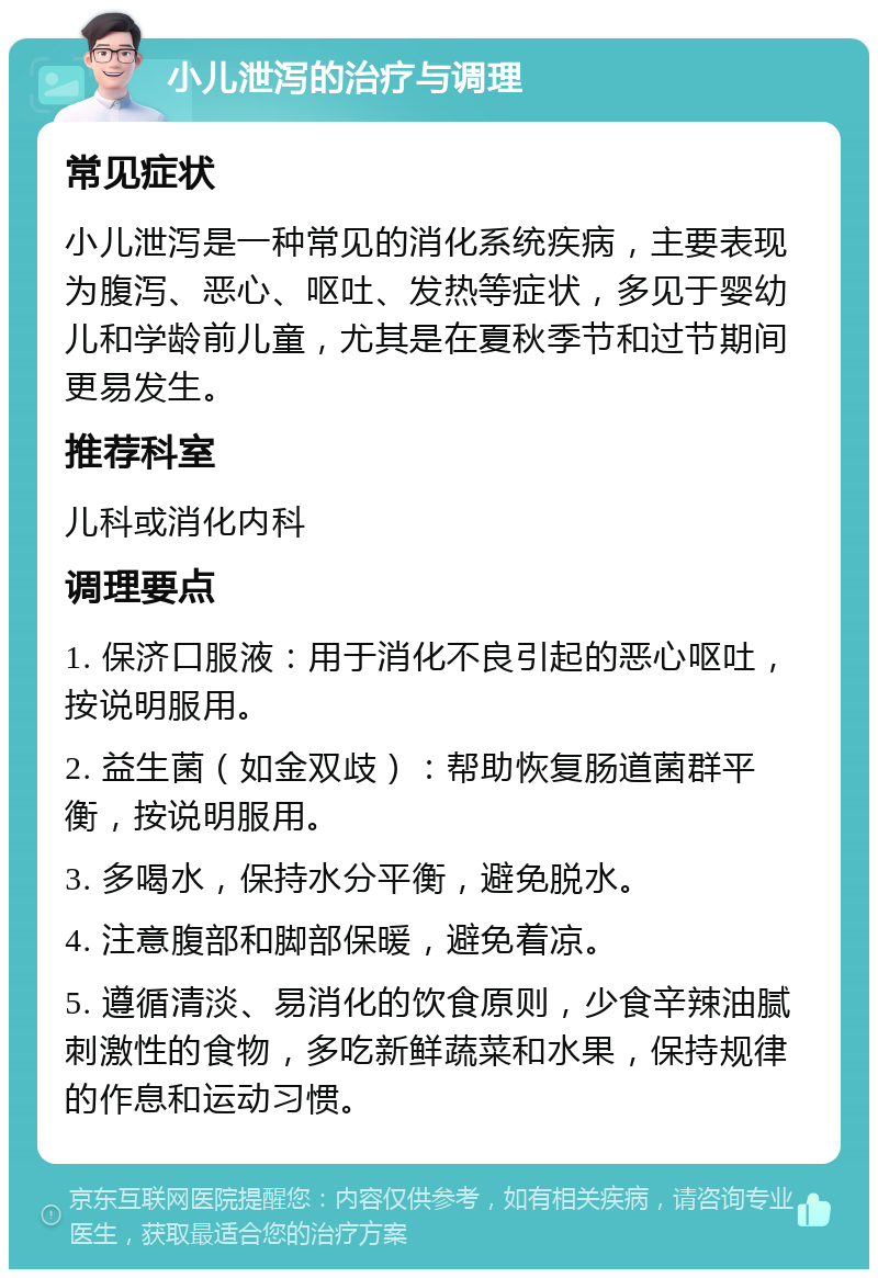 小儿泄泻的治疗与调理 常见症状 小儿泄泻是一种常见的消化系统疾病，主要表现为腹泻、恶心、呕吐、发热等症状，多见于婴幼儿和学龄前儿童，尤其是在夏秋季节和过节期间更易发生。 推荐科室 儿科或消化内科 调理要点 1. 保济口服液：用于消化不良引起的恶心呕吐，按说明服用。 2. 益生菌（如金双歧）：帮助恢复肠道菌群平衡，按说明服用。 3. 多喝水，保持水分平衡，避免脱水。 4. 注意腹部和脚部保暖，避免着凉。 5. 遵循清淡、易消化的饮食原则，少食辛辣油腻刺激性的食物，多吃新鲜蔬菜和水果，保持规律的作息和运动习惯。