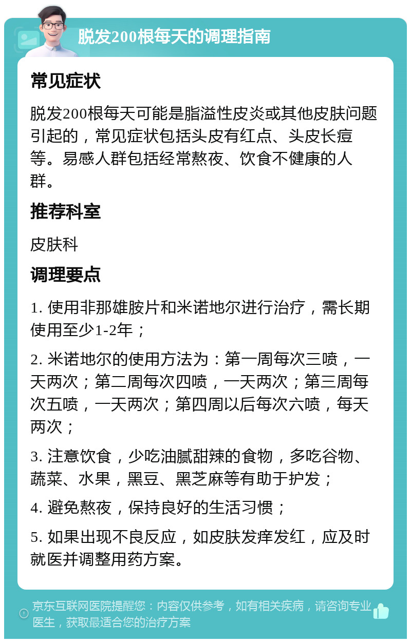 脱发200根每天的调理指南 常见症状 脱发200根每天可能是脂溢性皮炎或其他皮肤问题引起的，常见症状包括头皮有红点、头皮长痘等。易感人群包括经常熬夜、饮食不健康的人群。 推荐科室 皮肤科 调理要点 1. 使用非那雄胺片和米诺地尔进行治疗，需长期使用至少1-2年； 2. 米诺地尔的使用方法为：第一周每次三喷，一天两次；第二周每次四喷，一天两次；第三周每次五喷，一天两次；第四周以后每次六喷，每天两次； 3. 注意饮食，少吃油腻甜辣的食物，多吃谷物、蔬菜、水果，黑豆、黑芝麻等有助于护发； 4. 避免熬夜，保持良好的生活习惯； 5. 如果出现不良反应，如皮肤发痒发红，应及时就医并调整用药方案。