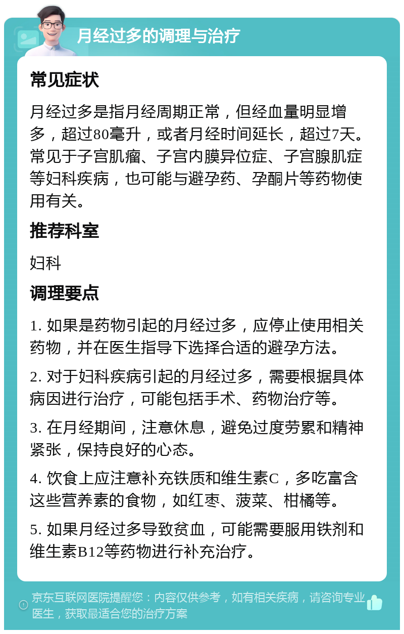 月经过多的调理与治疗 常见症状 月经过多是指月经周期正常，但经血量明显增多，超过80毫升，或者月经时间延长，超过7天。常见于子宫肌瘤、子宫内膜异位症、子宫腺肌症等妇科疾病，也可能与避孕药、孕酮片等药物使用有关。 推荐科室 妇科 调理要点 1. 如果是药物引起的月经过多，应停止使用相关药物，并在医生指导下选择合适的避孕方法。 2. 对于妇科疾病引起的月经过多，需要根据具体病因进行治疗，可能包括手术、药物治疗等。 3. 在月经期间，注意休息，避免过度劳累和精神紧张，保持良好的心态。 4. 饮食上应注意补充铁质和维生素C，多吃富含这些营养素的食物，如红枣、菠菜、柑橘等。 5. 如果月经过多导致贫血，可能需要服用铁剂和维生素B12等药物进行补充治疗。