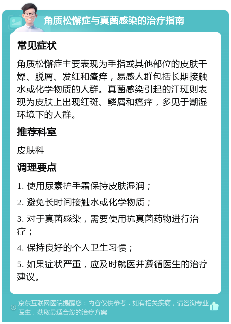 角质松懈症与真菌感染的治疗指南 常见症状 角质松懈症主要表现为手指或其他部位的皮肤干燥、脱屑、发红和瘙痒，易感人群包括长期接触水或化学物质的人群。真菌感染引起的汗斑则表现为皮肤上出现红斑、鳞屑和瘙痒，多见于潮湿环境下的人群。 推荐科室 皮肤科 调理要点 1. 使用尿素护手霜保持皮肤湿润； 2. 避免长时间接触水或化学物质； 3. 对于真菌感染，需要使用抗真菌药物进行治疗； 4. 保持良好的个人卫生习惯； 5. 如果症状严重，应及时就医并遵循医生的治疗建议。