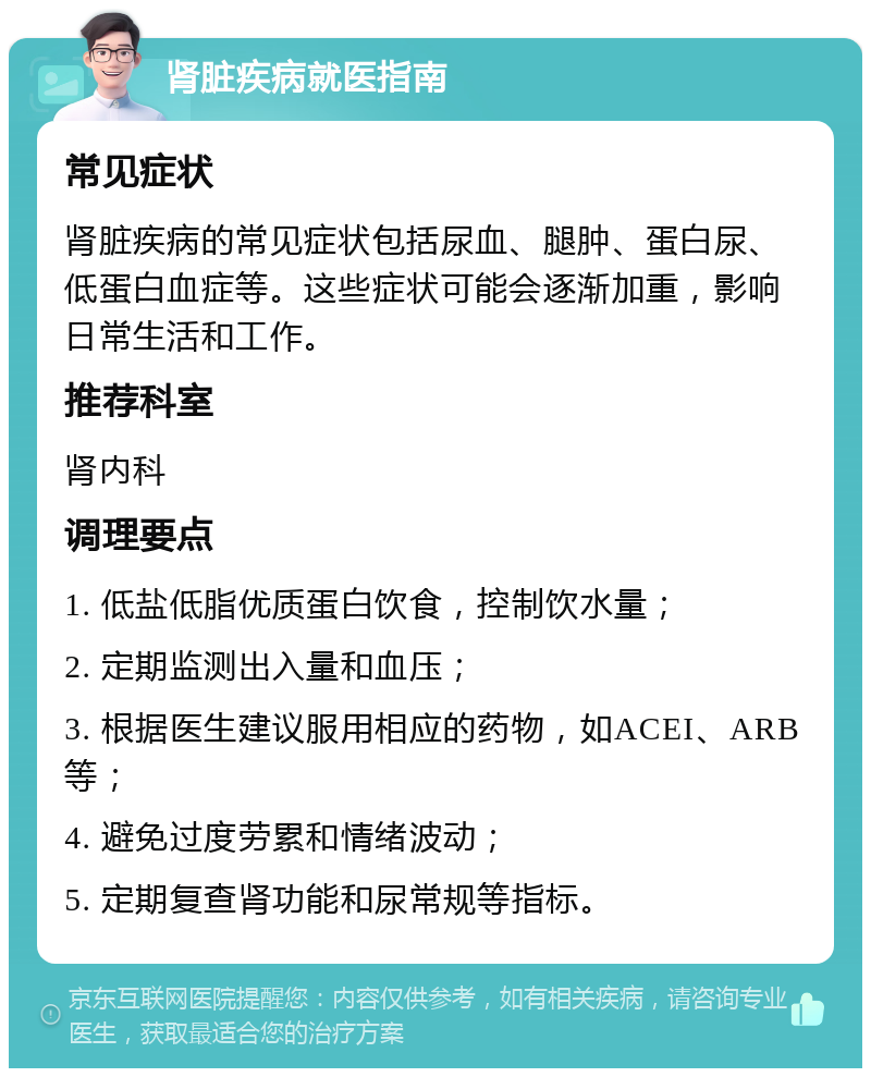 肾脏疾病就医指南 常见症状 肾脏疾病的常见症状包括尿血、腿肿、蛋白尿、低蛋白血症等。这些症状可能会逐渐加重，影响日常生活和工作。 推荐科室 肾内科 调理要点 1. 低盐低脂优质蛋白饮食，控制饮水量； 2. 定期监测出入量和血压； 3. 根据医生建议服用相应的药物，如ACEI、ARB等； 4. 避免过度劳累和情绪波动； 5. 定期复查肾功能和尿常规等指标。