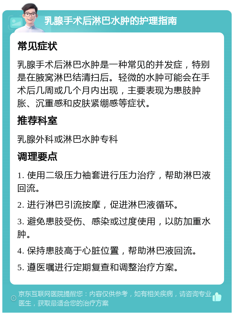 乳腺手术后淋巴水肿的护理指南 常见症状 乳腺手术后淋巴水肿是一种常见的并发症，特别是在腋窝淋巴结清扫后。轻微的水肿可能会在手术后几周或几个月内出现，主要表现为患肢肿胀、沉重感和皮肤紧绷感等症状。 推荐科室 乳腺外科或淋巴水肿专科 调理要点 1. 使用二级压力袖套进行压力治疗，帮助淋巴液回流。 2. 进行淋巴引流按摩，促进淋巴液循环。 3. 避免患肢受伤、感染或过度使用，以防加重水肿。 4. 保持患肢高于心脏位置，帮助淋巴液回流。 5. 遵医嘱进行定期复查和调整治疗方案。