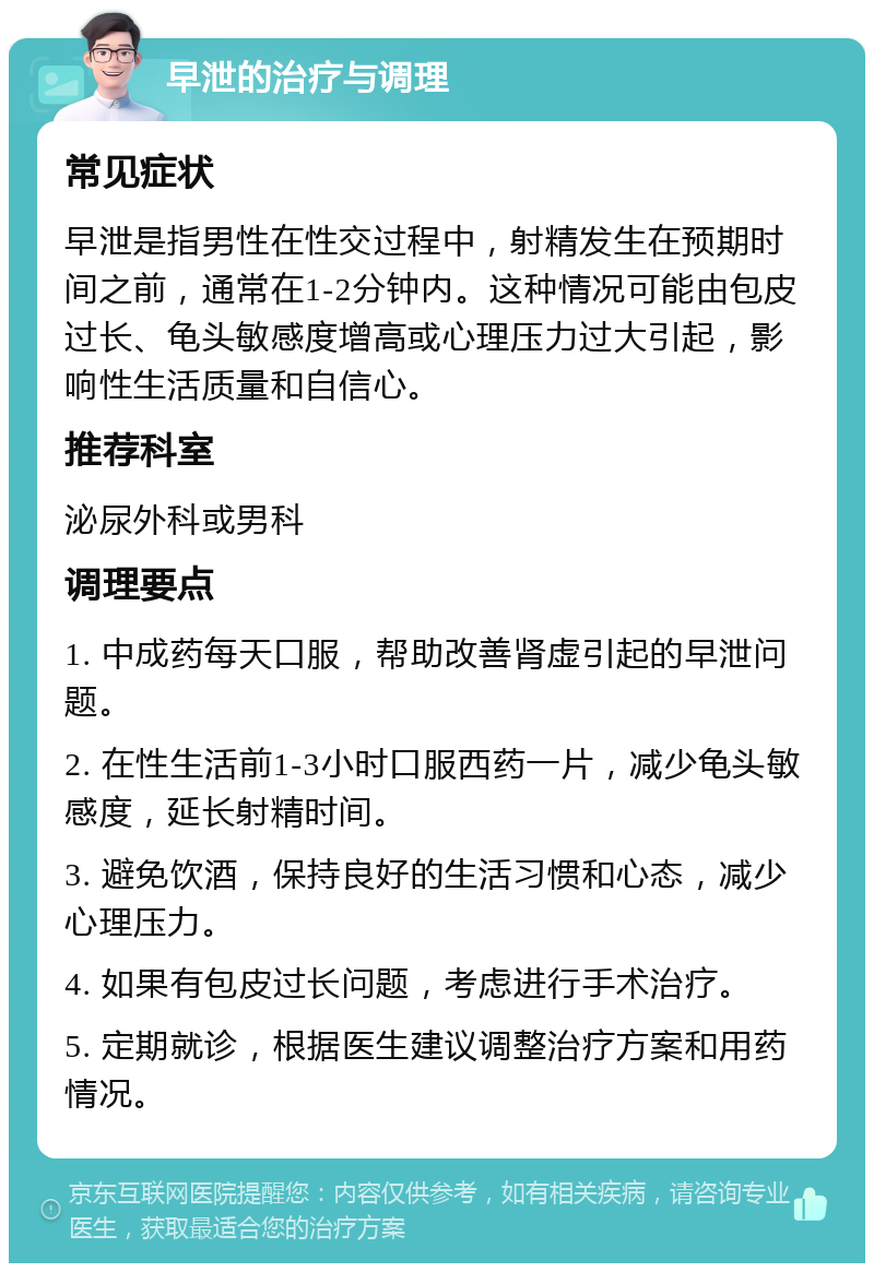 早泄的治疗与调理 常见症状 早泄是指男性在性交过程中，射精发生在预期时间之前，通常在1-2分钟内。这种情况可能由包皮过长、龟头敏感度增高或心理压力过大引起，影响性生活质量和自信心。 推荐科室 泌尿外科或男科 调理要点 1. 中成药每天口服，帮助改善肾虚引起的早泄问题。 2. 在性生活前1-3小时口服西药一片，减少龟头敏感度，延长射精时间。 3. 避免饮酒，保持良好的生活习惯和心态，减少心理压力。 4. 如果有包皮过长问题，考虑进行手术治疗。 5. 定期就诊，根据医生建议调整治疗方案和用药情况。