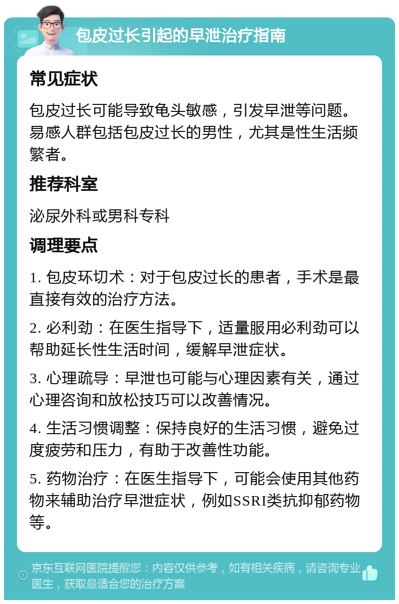 包皮过长引起的早泄治疗指南 常见症状 包皮过长可能导致龟头敏感，引发早泄等问题。易感人群包括包皮过长的男性，尤其是性生活频繁者。 推荐科室 泌尿外科或男科专科 调理要点 1. 包皮环切术：对于包皮过长的患者，手术是最直接有效的治疗方法。 2. 必利劲：在医生指导下，适量服用必利劲可以帮助延长性生活时间，缓解早泄症状。 3. 心理疏导：早泄也可能与心理因素有关，通过心理咨询和放松技巧可以改善情况。 4. 生活习惯调整：保持良好的生活习惯，避免过度疲劳和压力，有助于改善性功能。 5. 药物治疗：在医生指导下，可能会使用其他药物来辅助治疗早泄症状，例如SSRI类抗抑郁药物等。