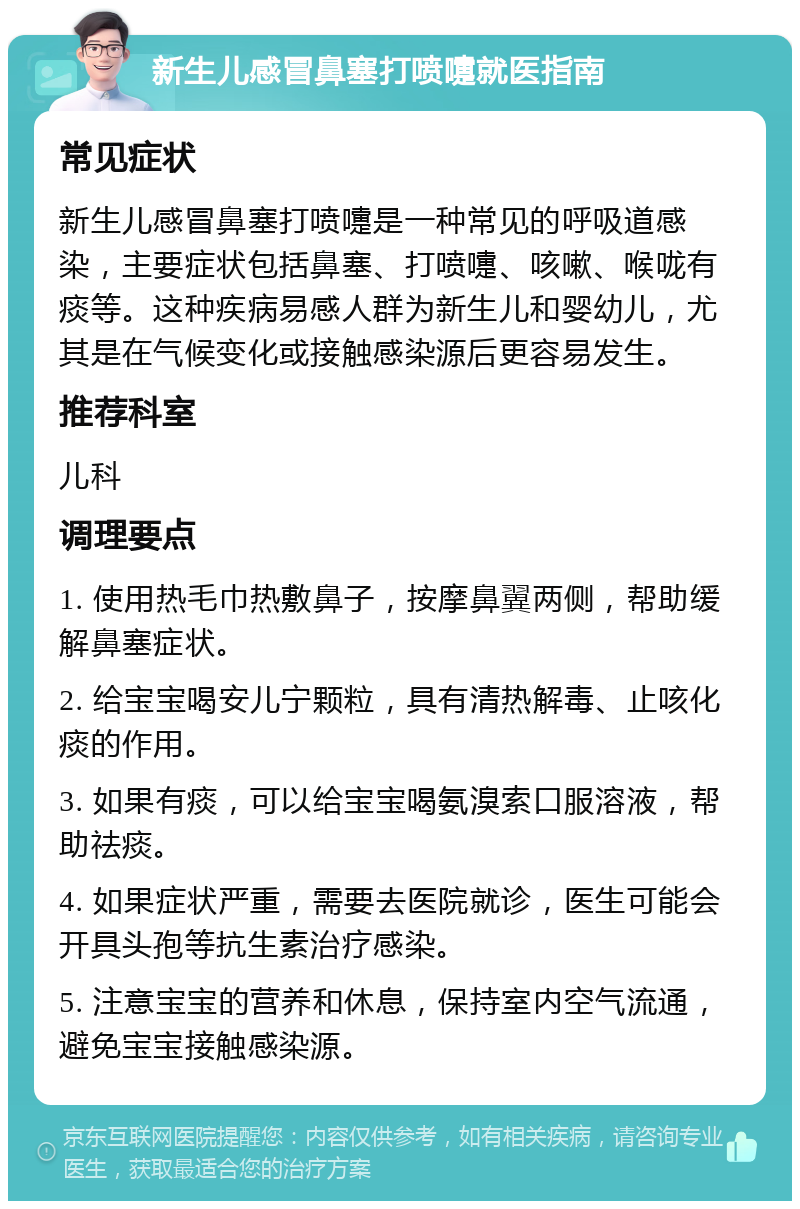 新生儿感冒鼻塞打喷嚏就医指南 常见症状 新生儿感冒鼻塞打喷嚏是一种常见的呼吸道感染，主要症状包括鼻塞、打喷嚏、咳嗽、喉咙有痰等。这种疾病易感人群为新生儿和婴幼儿，尤其是在气候变化或接触感染源后更容易发生。 推荐科室 儿科 调理要点 1. 使用热毛巾热敷鼻子，按摩鼻翼两侧，帮助缓解鼻塞症状。 2. 给宝宝喝安儿宁颗粒，具有清热解毒、止咳化痰的作用。 3. 如果有痰，可以给宝宝喝氨溴索口服溶液，帮助祛痰。 4. 如果症状严重，需要去医院就诊，医生可能会开具头孢等抗生素治疗感染。 5. 注意宝宝的营养和休息，保持室内空气流通，避免宝宝接触感染源。