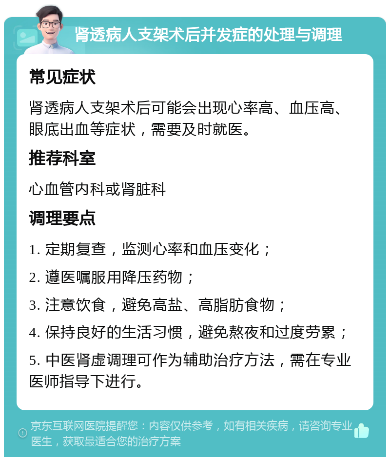 肾透病人支架术后并发症的处理与调理 常见症状 肾透病人支架术后可能会出现心率高、血压高、眼底出血等症状，需要及时就医。 推荐科室 心血管内科或肾脏科 调理要点 1. 定期复查，监测心率和血压变化； 2. 遵医嘱服用降压药物； 3. 注意饮食，避免高盐、高脂肪食物； 4. 保持良好的生活习惯，避免熬夜和过度劳累； 5. 中医肾虚调理可作为辅助治疗方法，需在专业医师指导下进行。