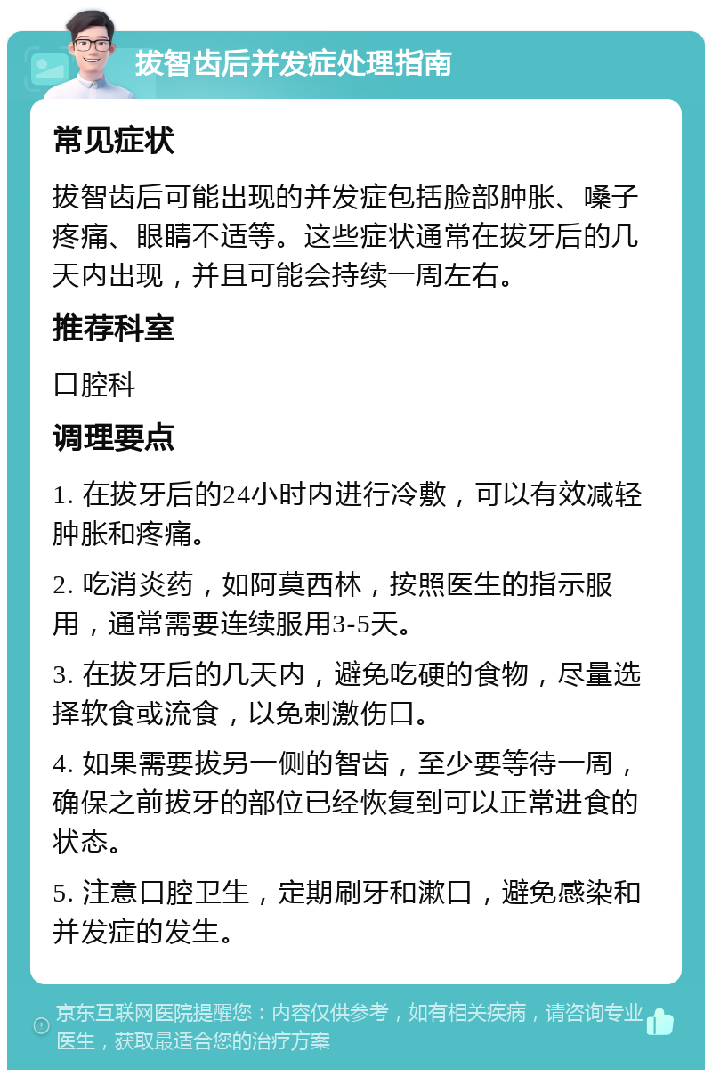 拔智齿后并发症处理指南 常见症状 拔智齿后可能出现的并发症包括脸部肿胀、嗓子疼痛、眼睛不适等。这些症状通常在拔牙后的几天内出现，并且可能会持续一周左右。 推荐科室 口腔科 调理要点 1. 在拔牙后的24小时内进行冷敷，可以有效减轻肿胀和疼痛。 2. 吃消炎药，如阿莫西林，按照医生的指示服用，通常需要连续服用3-5天。 3. 在拔牙后的几天内，避免吃硬的食物，尽量选择软食或流食，以免刺激伤口。 4. 如果需要拔另一侧的智齿，至少要等待一周，确保之前拔牙的部位已经恢复到可以正常进食的状态。 5. 注意口腔卫生，定期刷牙和漱口，避免感染和并发症的发生。