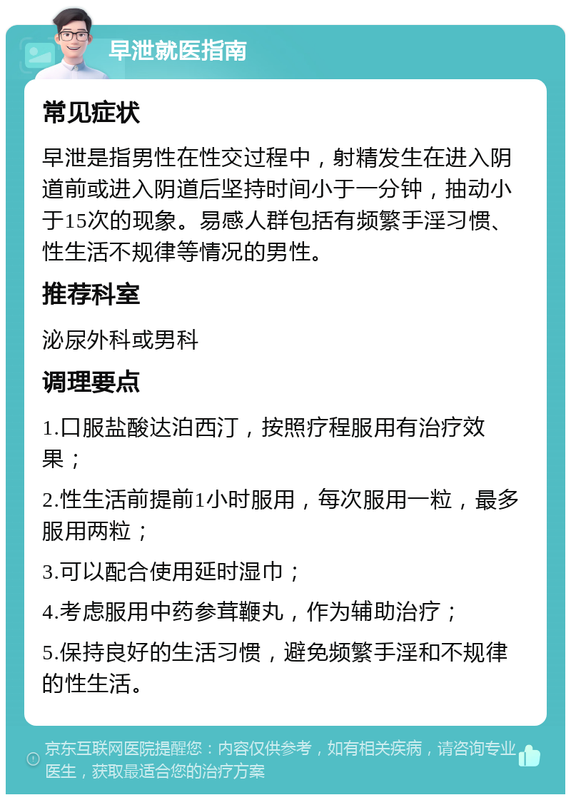 早泄就医指南 常见症状 早泄是指男性在性交过程中，射精发生在进入阴道前或进入阴道后坚持时间小于一分钟，抽动小于15次的现象。易感人群包括有频繁手淫习惯、性生活不规律等情况的男性。 推荐科室 泌尿外科或男科 调理要点 1.口服盐酸达泊西汀，按照疗程服用有治疗效果； 2.性生活前提前1小时服用，每次服用一粒，最多服用两粒； 3.可以配合使用延时湿巾； 4.考虑服用中药参茸鞭丸，作为辅助治疗； 5.保持良好的生活习惯，避免频繁手淫和不规律的性生活。