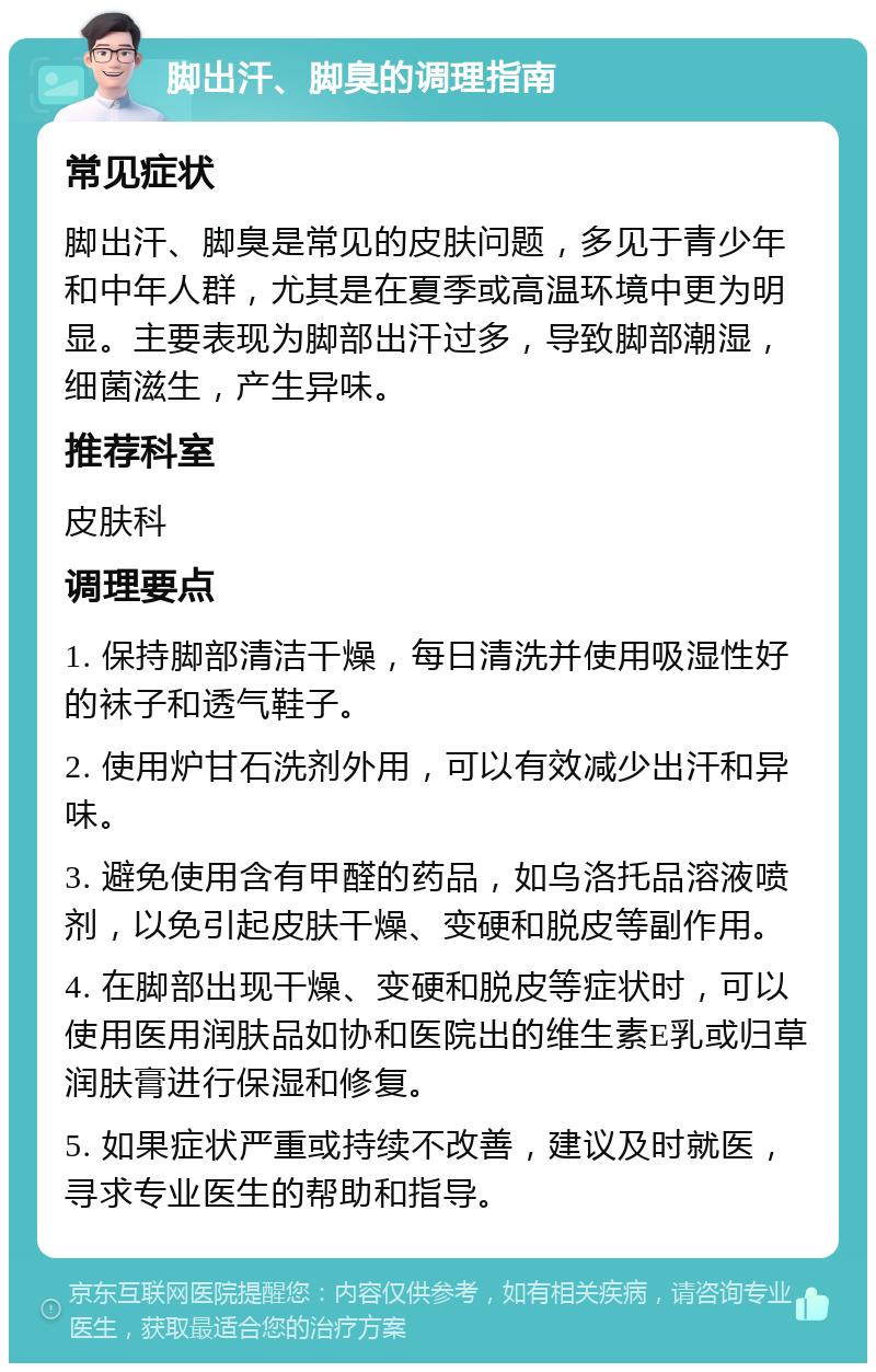 脚出汗、脚臭的调理指南 常见症状 脚出汗、脚臭是常见的皮肤问题，多见于青少年和中年人群，尤其是在夏季或高温环境中更为明显。主要表现为脚部出汗过多，导致脚部潮湿，细菌滋生，产生异味。 推荐科室 皮肤科 调理要点 1. 保持脚部清洁干燥，每日清洗并使用吸湿性好的袜子和透气鞋子。 2. 使用炉甘石洗剂外用，可以有效减少出汗和异味。 3. 避免使用含有甲醛的药品，如乌洛托品溶液喷剂，以免引起皮肤干燥、变硬和脱皮等副作用。 4. 在脚部出现干燥、变硬和脱皮等症状时，可以使用医用润肤品如协和医院出的维生素E乳或归草润肤膏进行保湿和修复。 5. 如果症状严重或持续不改善，建议及时就医，寻求专业医生的帮助和指导。