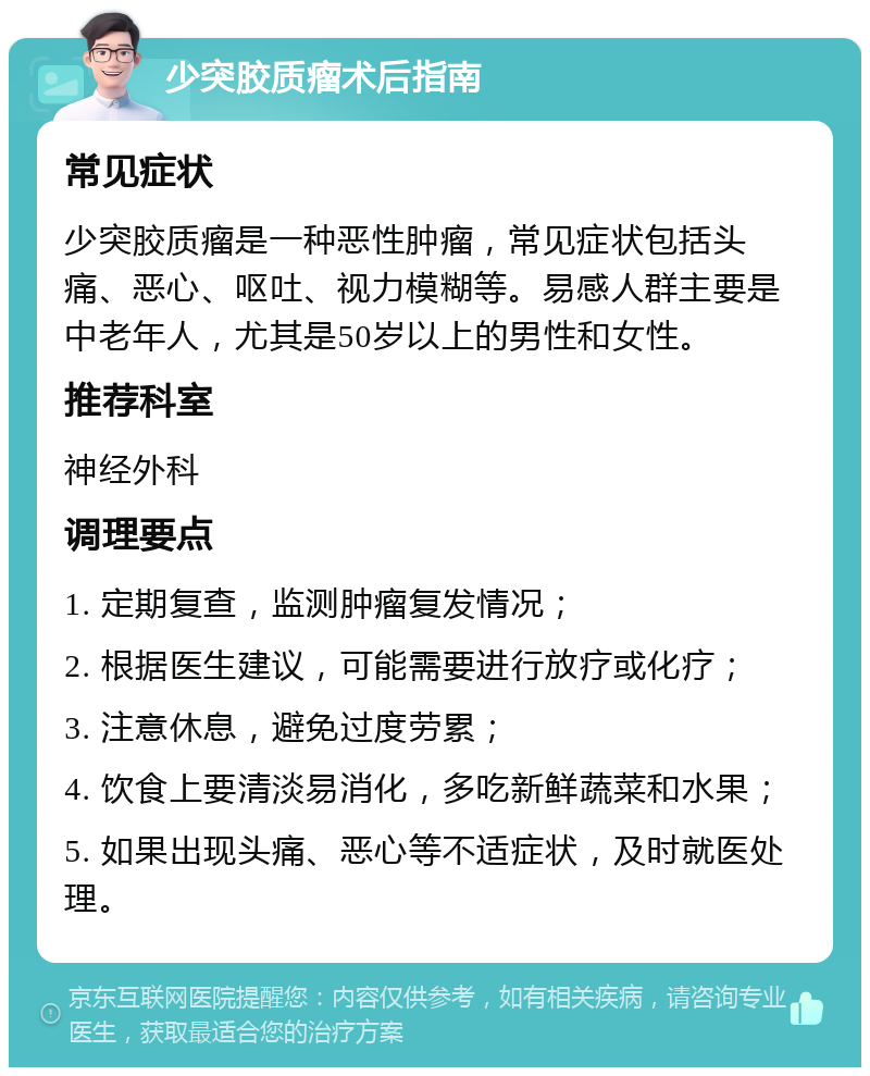 少突胶质瘤术后指南 常见症状 少突胶质瘤是一种恶性肿瘤，常见症状包括头痛、恶心、呕吐、视力模糊等。易感人群主要是中老年人，尤其是50岁以上的男性和女性。 推荐科室 神经外科 调理要点 1. 定期复查，监测肿瘤复发情况； 2. 根据医生建议，可能需要进行放疗或化疗； 3. 注意休息，避免过度劳累； 4. 饮食上要清淡易消化，多吃新鲜蔬菜和水果； 5. 如果出现头痛、恶心等不适症状，及时就医处理。