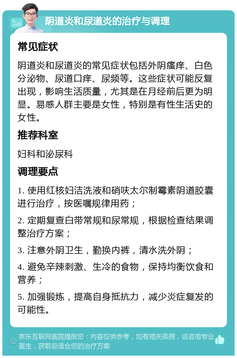 阴道炎和尿道炎的治疗与调理 常见症状 阴道炎和尿道炎的常见症状包括外阴瘙痒、白色分泌物、尿道口痒、尿频等。这些症状可能反复出现，影响生活质量，尤其是在月经前后更为明显。易感人群主要是女性，特别是有性生活史的女性。 推荐科室 妇科和泌尿科 调理要点 1. 使用红核妇洁洗液和硝呋太尔制霉素阴道胶囊进行治疗，按医嘱规律用药； 2. 定期复查白带常规和尿常规，根据检查结果调整治疗方案； 3. 注意外阴卫生，勤换内裤，清水洗外阴； 4. 避免辛辣刺激、生冷的食物，保持均衡饮食和营养； 5. 加强锻炼，提高自身抵抗力，减少炎症复发的可能性。