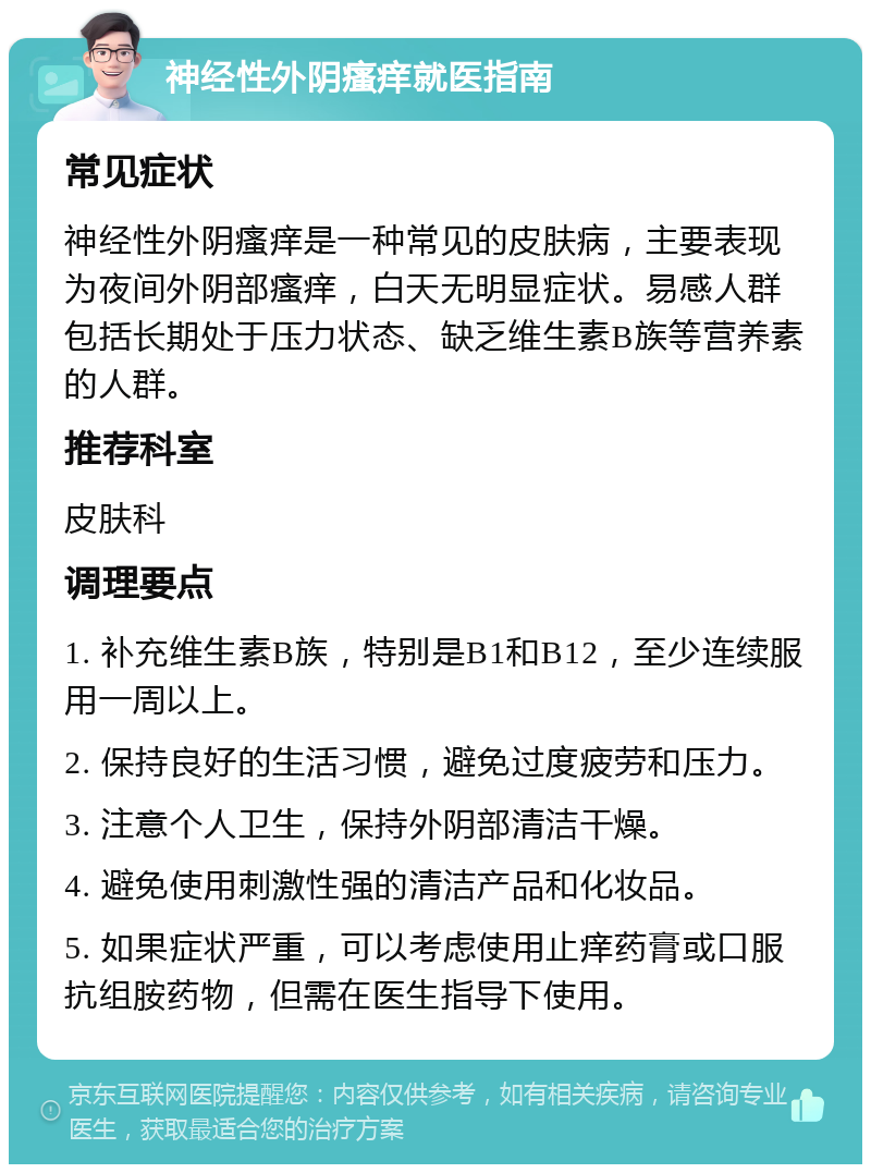 神经性外阴瘙痒就医指南 常见症状 神经性外阴瘙痒是一种常见的皮肤病，主要表现为夜间外阴部瘙痒，白天无明显症状。易感人群包括长期处于压力状态、缺乏维生素B族等营养素的人群。 推荐科室 皮肤科 调理要点 1. 补充维生素B族，特别是B1和B12，至少连续服用一周以上。 2. 保持良好的生活习惯，避免过度疲劳和压力。 3. 注意个人卫生，保持外阴部清洁干燥。 4. 避免使用刺激性强的清洁产品和化妆品。 5. 如果症状严重，可以考虑使用止痒药膏或口服抗组胺药物，但需在医生指导下使用。