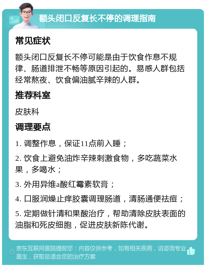 额头闭口反复长不停的调理指南 常见症状 额头闭口反复长不停可能是由于饮食作息不规律、肠道排泄不畅等原因引起的。易感人群包括经常熬夜、饮食偏油腻辛辣的人群。 推荐科室 皮肤科 调理要点 1. 调整作息，保证11点前入睡； 2. 饮食上避免油炸辛辣刺激食物，多吃蔬菜水果，多喝水； 3. 外用异维a酸红霉素软膏； 4. 口服润燥止痒胶囊调理肠道，清肠通便祛痘； 5. 定期做针清和果酸治疗，帮助清除皮肤表面的油脂和死皮细胞，促进皮肤新陈代谢。