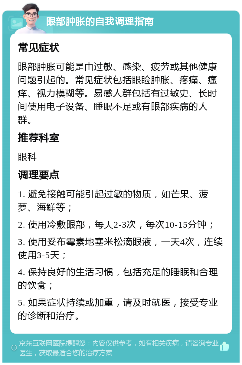 眼部肿胀的自我调理指南 常见症状 眼部肿胀可能是由过敏、感染、疲劳或其他健康问题引起的。常见症状包括眼睑肿胀、疼痛、瘙痒、视力模糊等。易感人群包括有过敏史、长时间使用电子设备、睡眠不足或有眼部疾病的人群。 推荐科室 眼科 调理要点 1. 避免接触可能引起过敏的物质，如芒果、菠萝、海鲜等； 2. 使用冷敷眼部，每天2-3次，每次10-15分钟； 3. 使用妥布霉素地塞米松滴眼液，一天4次，连续使用3-5天； 4. 保持良好的生活习惯，包括充足的睡眠和合理的饮食； 5. 如果症状持续或加重，请及时就医，接受专业的诊断和治疗。